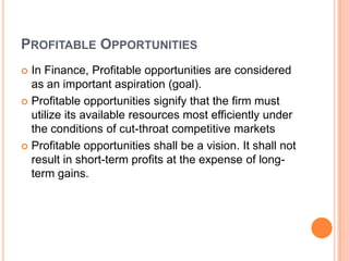 PROFITABLE OPPORTUNITIES
 In Finance, Profitable opportunities are considered
  as an important aspiration (goal).
 Profitable opportunities signify that the firm must
  utilize its available resources most efficiently under
  the conditions of cut-throat competitive markets
 Profitable opportunities shall be a vision. It shall not
  result in short-term profits at the expense of long-
  term gains.
 