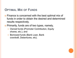 OPTIMAL MIX OF FUNDS
 Finance is concerned with the best optimal mix of
  funds in order to obtain the desired and determined
  results respectively.
 Primarily, funds are of two types, namely,
     Owned funds (Promoter Contribution, Equity
      shares, etc.), and
     Borrowed funds (Bank Loan, Bank
      overdraft, Debentures, etc).
 