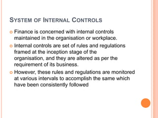 SYSTEM OF INTERNAL CONTROLS
 Finance is concerned with internal controls
  maintained in the organisation or workplace.
 Internal controls are set of rules and regulations
  framed at the inception stage of the
  organisation, and they are altered as per the
  requirement of its business.
 However, these rules and regulations are monitored
  at various intervals to accomplish the same which
  have been consistently followed
 