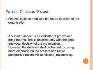 FUTURE DECISION MAKING
   Finance is concerned with the future decision of the
    organisation.



   A "Good Finance” is an indicator of growth and
    good returns. This is possible only with the good
    analytical decision of the organisation.
    However, the decision shall be framed by giving
    more emphasis on the present and future
    perspective (economic conditions) respectively.
 