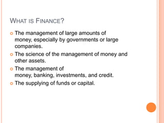 WHAT IS FINANCE?
 The management of large amounts of
  money, especially by governments or large
  companies.
 The science of the management of money and
  other assets.
 The management of
  money, banking, investments, and credit.
 The supplying of funds or capital.
 