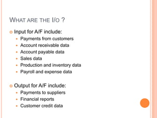 WHAT ARE THE I/O ?
   Input for A/F include:
       Payments from customers
       Account receivable data
       Account payable data
       Sales data
       Production and inventory data
       Payroll and expense data


   Output for A/F include:
     Payments to suppliers
     Financial reports
     Customer credit data
 