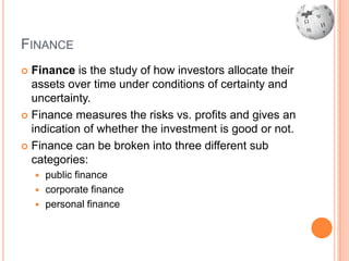 FINANCE
 Finance is the study of how investors allocate their
  assets over time under conditions of certainty and
  uncertainty.
 Finance measures the risks vs. profits and gives an
  indication of whether the investment is good or not.
 Finance can be broken into three different sub
  categories:
     public finance
     corporate finance
     personal finance
 