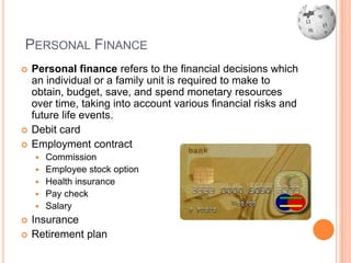 PERSONAL FINANCE
   Personal finance refers to the financial decisions which
    an individual or a family unit is required to make to
    obtain, budget, save, and spend monetary resources
    over time, taking into account various financial risks and
    future life events.
   Debit card
   Employment contract
       Commission
       Employee stock option
       Health insurance
       Pay check
       Salary
   Insurance
   Retirement plan
 