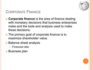 CORPORATE FINANCE
 Corporate finance is the area of finance dealing
  with monetary decisions that business enterprises
  make and the tools and analysis used to make
  these decisions.
 The primary goal of corporate finance is to
  maximize shareholder value.
 Balance sheet analysis
       Financial ratio
   Business plan
 