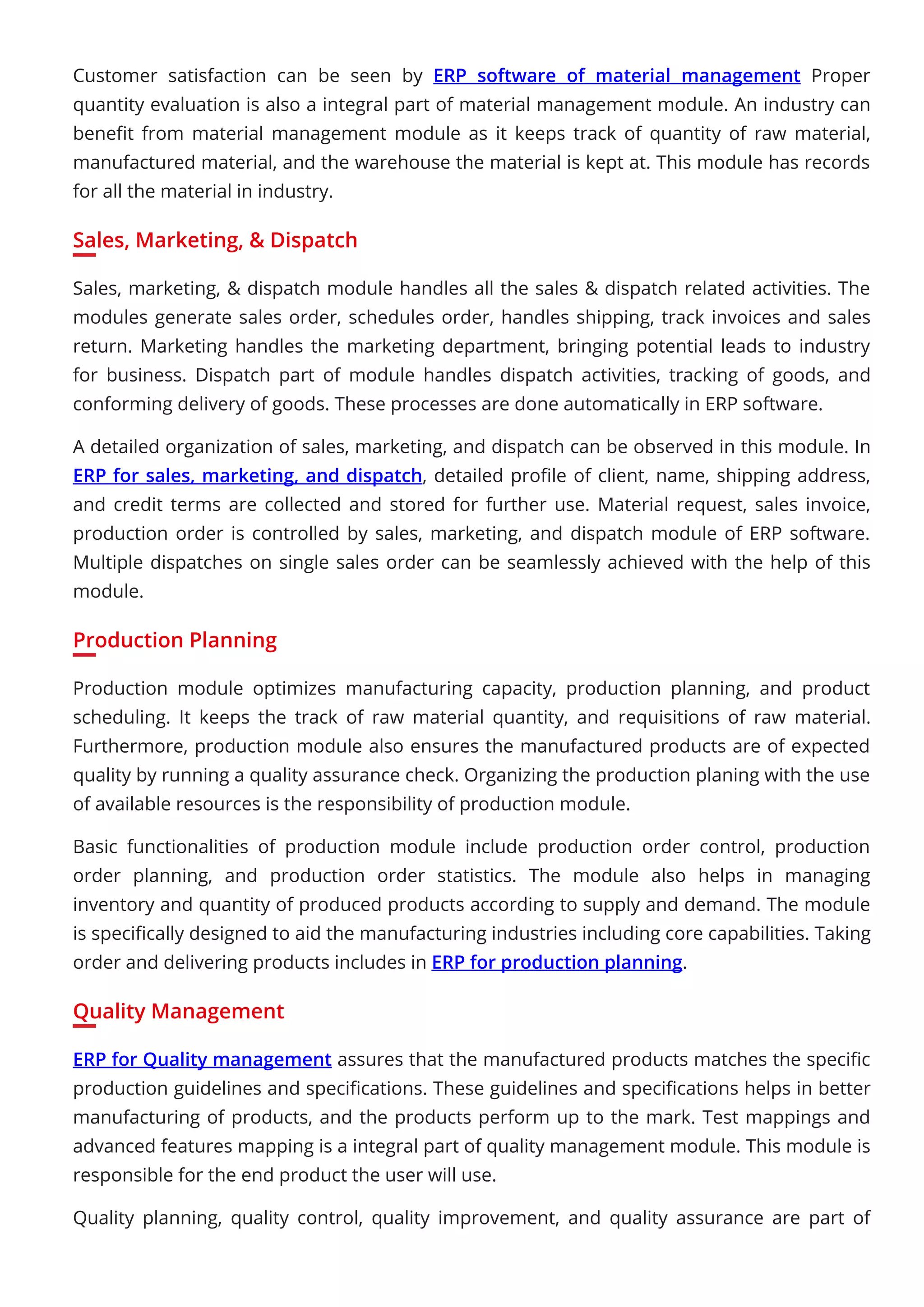 Customer satisfaction can be seen by ERP software of material management Proper
quantity evaluation is also a integral part of material management module. An industry can
beneﬁt from material management module as it keeps track of quantity of raw material,
manufactured material, and the warehouse the material is kept at. This module has records
for all the material in industry.
Sales, Marketing, & Dispatch
Sales, marketing, & dispatch module handles all the sales & dispatch related activities. The
modules generate sales order, schedules order, handles shipping, track invoices and sales
return. Marketing handles the marketing department, bringing potential leads to industry
for business. Dispatch part of module handles dispatch activities, tracking of goods, and
conforming delivery of goods. These processes are done automatically in ERP software.
A detailed organization of sales, marketing, and dispatch can be observed in this module. In
ERP for sales, marketing, and dispatch, detailed proﬁle of client, name, shipping address,
and credit terms are collected and stored for further use. Material request, sales invoice,
production order is controlled by sales, marketing, and dispatch module of ERP software.
Multiple dispatches on single sales order can be seamlessly achieved with the help of this
module.
Production Planning
Production module optimizes manufacturing capacity, production planning, and product
scheduling. It keeps the track of raw material quantity, and requisitions of raw material.
Furthermore, production module also ensures the manufactured products are of expected
quality by running a quality assurance check. Organizing the production planing with the use
of available resources is the responsibility of production module.
Basic functionalities of production module include production order control, production
order planning, and production order statistics. The module also helps in managing
inventory and quantity of produced products according to supply and demand. The module
is speciﬁcally designed to aid the manufacturing industries including core capabilities. Taking
order and delivering products includes in ERP for production planning.
Quality Management
ERP for Quality management assures that the manufactured products matches the speciﬁc
production guidelines and speciﬁcations. These guidelines and speciﬁcations helps in better
manufacturing of products, and the products perform up to the mark. Test mappings and
advanced features mapping is a integral part of quality management module. This module is
responsible for the end product the user will use.
Quality planning, quality control, quality improvement, and quality assurance are part of
 