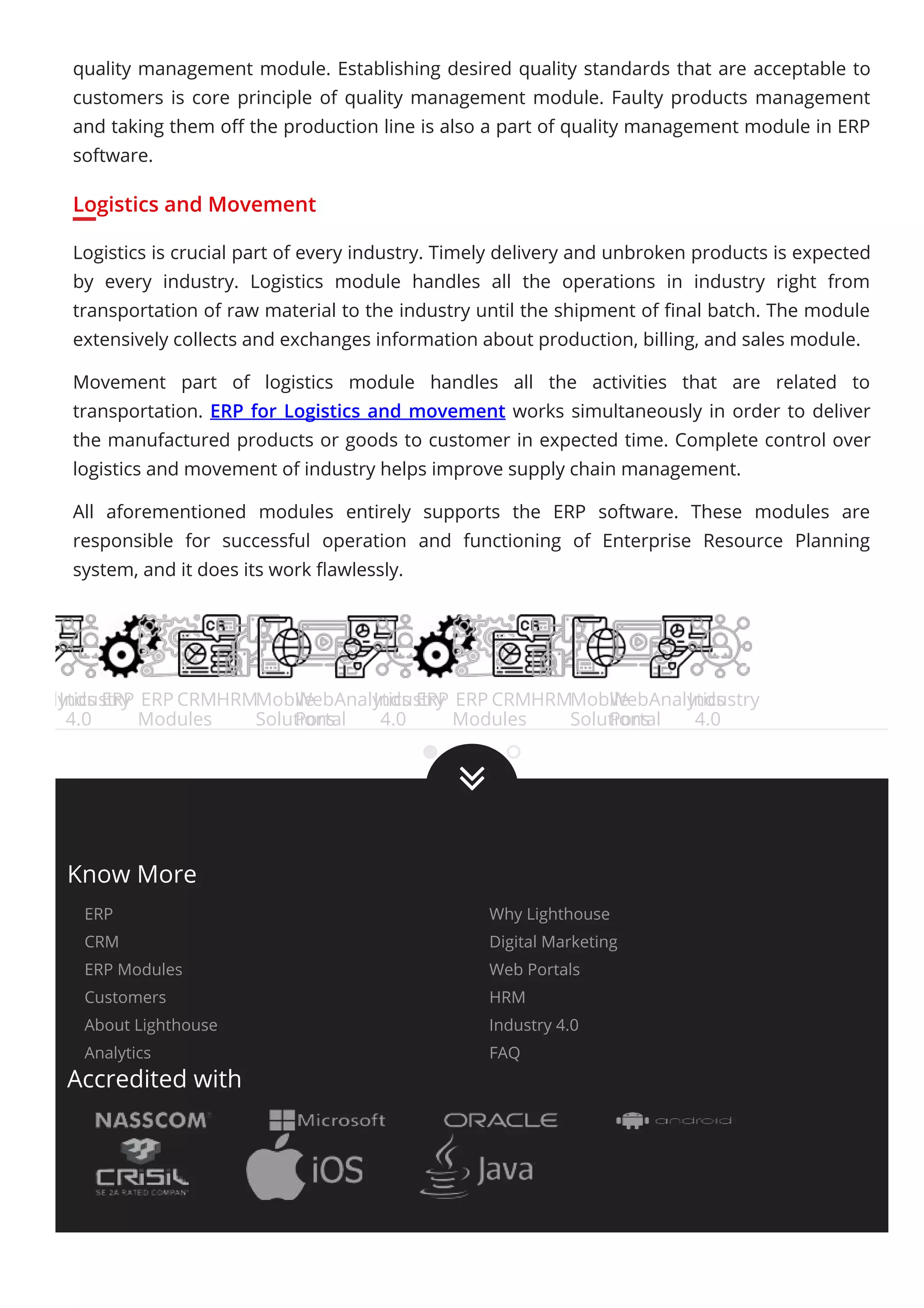 quality management module. Establishing desired quality standards that are acceptable to
customers is core principle of quality management module. Faulty products management
and taking them oﬀ the production line is also a part of quality management module in ERP
software.
Logistics and Movement
Logistics is crucial part of every industry. Timely delivery and unbroken products is expected
by every industry. Logistics module handles all the operations in industry right from
transportation of raw material to the industry until the shipment of ﬁnal batch. The module
extensively collects and exchanges information about production, billing, and sales module.
Movement part of logistics module handles all the activities that are related to
transportation. ERP for Logistics and movement works simultaneously in order to deliver
the manufactured products or goods to customer in expected time. Complete control over
logistics and movement of industry helps improve supply chain management.
All aforementioned modules entirely supports the ERP software. These modules are
responsible for successful operation and functioning of Enterprise Resource Planning
system, and it does its work ﬂawlessly.
Analytics
Industry
4.0
ERP ERP
Modules
CRMHRMMobile
Solutions
Web
Portal
Analytics
Industry
4.0
ERP ERP
Modules
CRMHRMMobile
Solutions
Web
Portal
Analytics
Industry
4.0

Know More
ERP Why Lighthouse
CRM Digital Marketing
ERP Modules Web Portals
Customers HRM
About Lighthouse Industry 4.0
Analytics FAQ
Accredited with
 