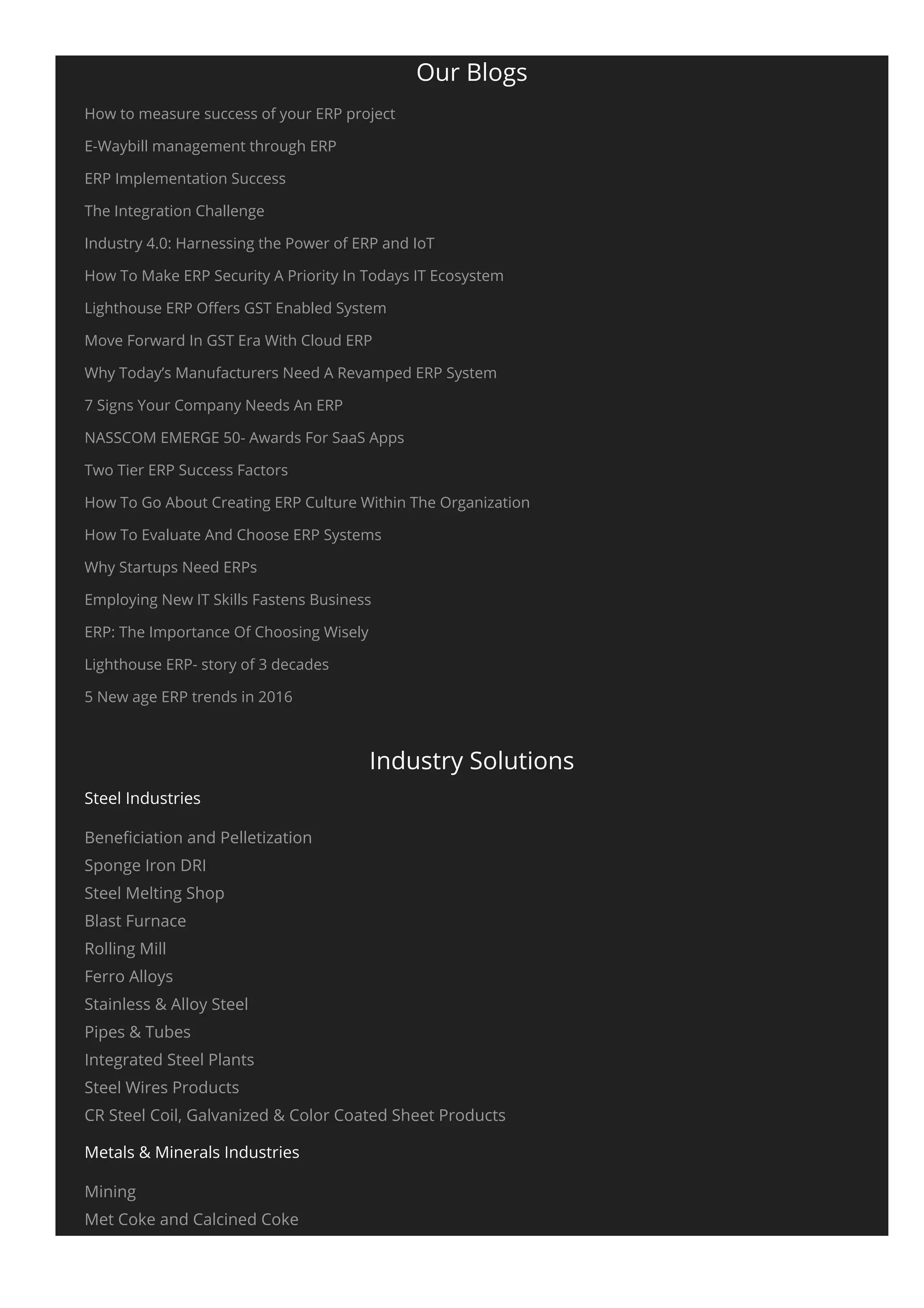 Our Blogs
How to measure success of your ERP project
E-Waybill management through ERP
ERP Implementation Success
The Integration Challenge
Industry 4.0: Harnessing the Power of ERP and IoT
How To Make ERP Security A Priority In Todays IT Ecosystem
Lighthouse ERP Oﬀers GST Enabled System
Move Forward In GST Era With Cloud ERP
Why Today’s Manufacturers Need A Revamped ERP System
7 Signs Your Company Needs An ERP
NASSCOM EMERGE 50- Awards For SaaS Apps
Two Tier ERP Success Factors
How To Go About Creating ERP Culture Within The Organization
How To Evaluate And Choose ERP Systems
Why Startups Need ERPs
Employing New IT Skills Fastens Business
ERP: The Importance Of Choosing Wisely
Lighthouse ERP- story of 3 decades
5 New age ERP trends in 2016
Industry Solutions
Steel Industries
Beneﬁciation and Pelletization
Sponge Iron DRI
Steel Melting Shop
Blast Furnace
Rolling Mill
Ferro Alloys
Stainless & Alloy Steel
Pipes & Tubes
Integrated Steel Plants
Steel Wires Products
CR Steel Coil, Galvanized & Color Coated Sheet Products
Metals & Minerals Industries
Mining
Met Coke and Calcined Coke
Coal Washery and Logistics
 