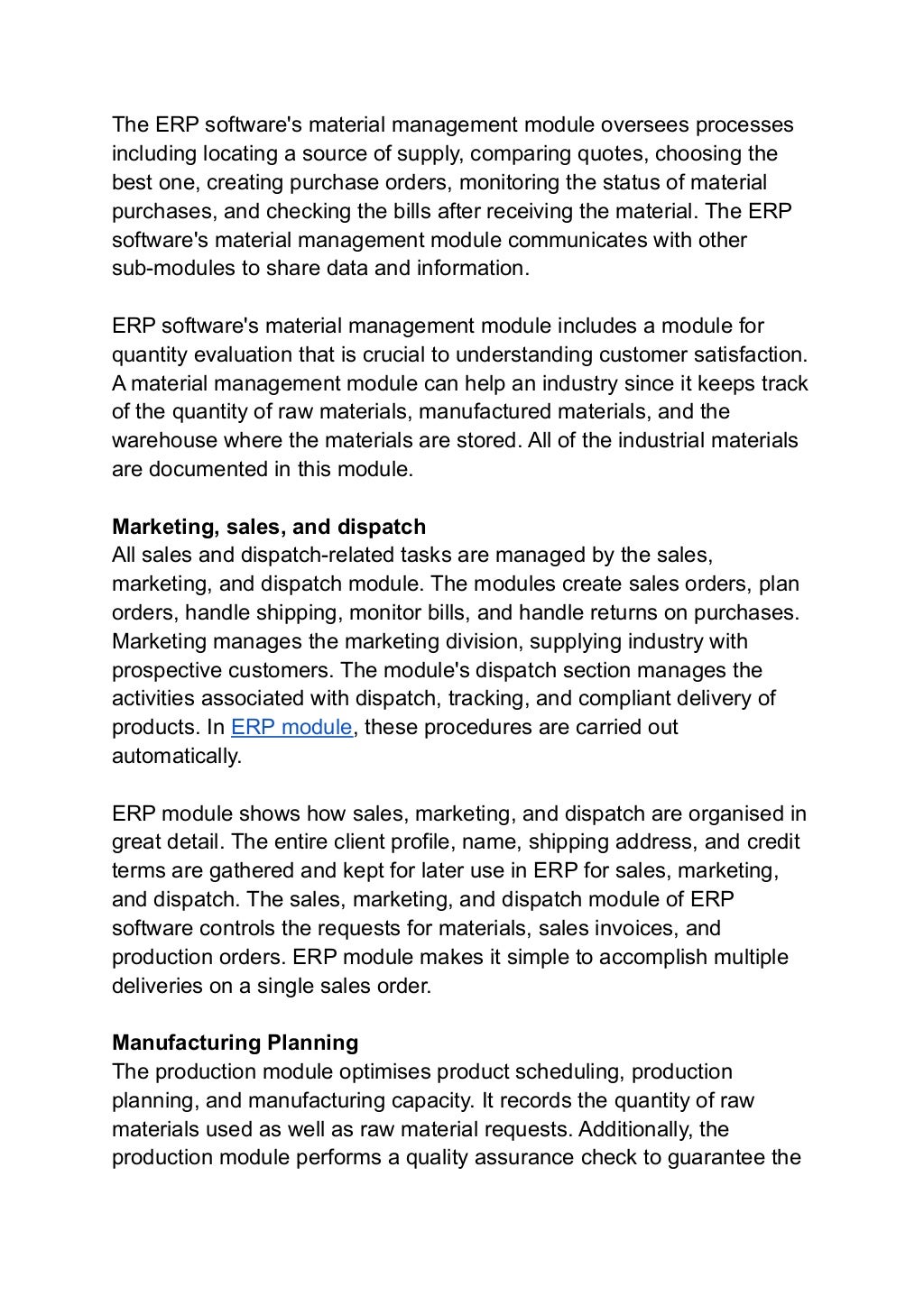 The ERP software's material management module oversees processes
including locating a source of supply, comparing quotes, choosing the
best one, creating purchase orders, monitoring the status of material
purchases, and checking the bills after receiving the material. The ERP
software's material management module communicates with other
sub-modules to share data and information.
ERP software's material management module includes a module for
quantity evaluation that is crucial to understanding customer satisfaction.
A material management module can help an industry since it keeps track
of the quantity of raw materials, manufactured materials, and the
warehouse where the materials are stored. All of the industrial materials
are documented in this module.
Marketing, sales, and dispatch
All sales and dispatch-related tasks are managed by the sales,
marketing, and dispatch module. The modules create sales orders, plan
orders, handle shipping, monitor bills, and handle returns on purchases.
Marketing manages the marketing division, supplying industry with
prospective customers. The module's dispatch section manages the
activities associated with dispatch, tracking, and compliant delivery of
products. In ERP module, these procedures are carried out
automatically.
ERP module shows how sales, marketing, and dispatch are organised in
great detail. The entire client profile, name, shipping address, and credit
terms are gathered and kept for later use in ERP for sales, marketing,
and dispatch. The sales, marketing, and dispatch module of ERP
software controls the requests for materials, sales invoices, and
production orders. ERP module makes it simple to accomplish multiple
deliveries on a single sales order.
Manufacturing Planning
The production module optimises product scheduling, production
planning, and manufacturing capacity. It records the quantity of raw
materials used as well as raw material requests. Additionally, the
production module performs a quality assurance check to guarantee the
 