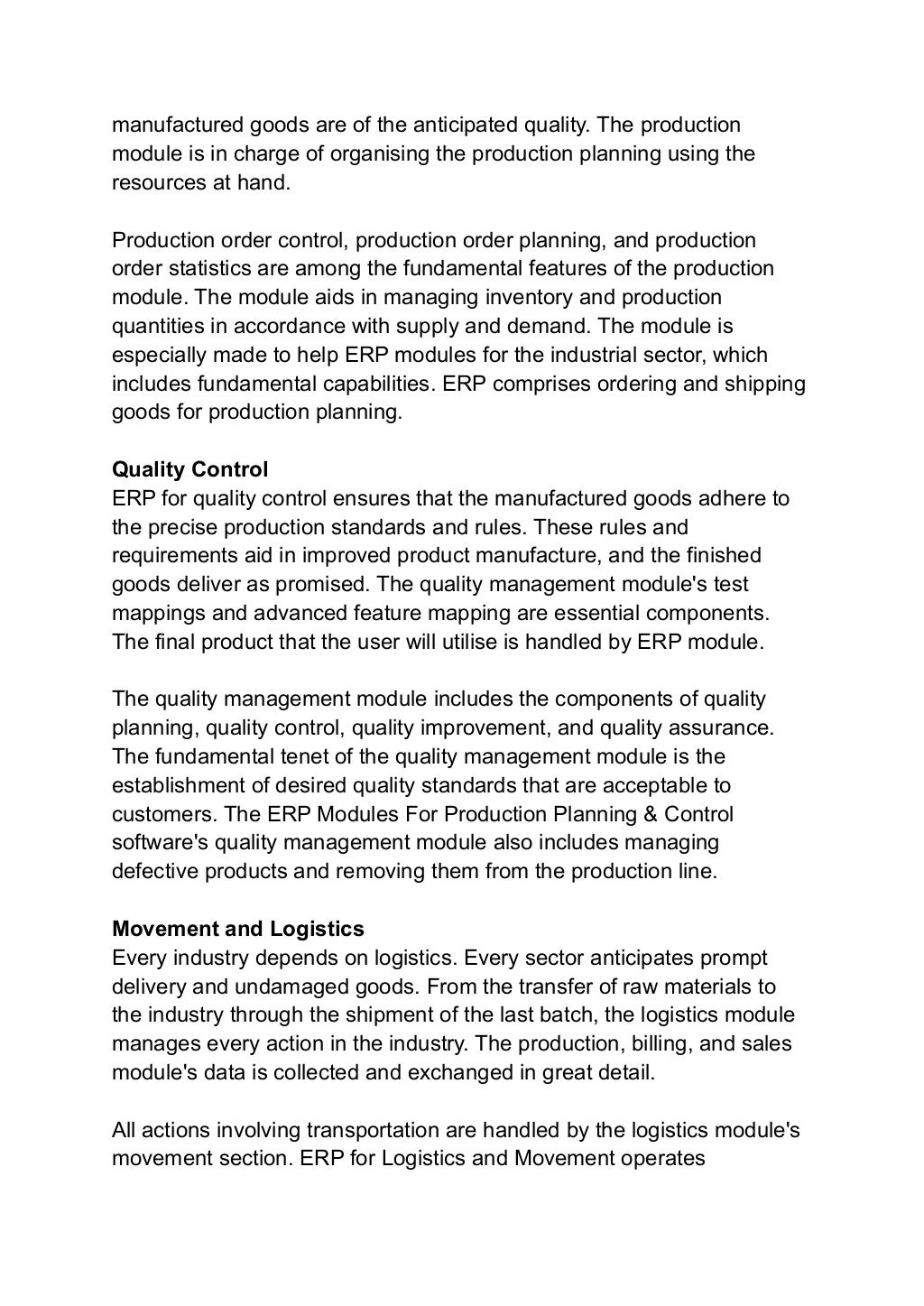 manufactured goods are of the anticipated quality. The production
module is in charge of organising the production planning using the
resources at hand.
Production order control, production order planning, and production
order statistics are among the fundamental features of the production
module. The module aids in managing inventory and production
quantities in accordance with supply and demand. The module is
especially made to help ERP modules for the industrial sector, which
includes fundamental capabilities. ERP comprises ordering and shipping
goods for production planning.
Quality Control
ERP for quality control ensures that the manufactured goods adhere to
the precise production standards and rules. These rules and
requirements aid in improved product manufacture, and the finished
goods deliver as promised. The quality management module's test
mappings and advanced feature mapping are essential components.
The final product that the user will utilise is handled by ERP module.
The quality management module includes the components of quality
planning, quality control, quality improvement, and quality assurance.
The fundamental tenet of the quality management module is the
establishment of desired quality standards that are acceptable to
customers. The ERP Modules For Production Planning & Control
software's quality management module also includes managing
defective products and removing them from the production line.
Movement and Logistics
Every industry depends on logistics. Every sector anticipates prompt
delivery and undamaged goods. From the transfer of raw materials to
the industry through the shipment of the last batch, the logistics module
manages every action in the industry. The production, billing, and sales
module's data is collected and exchanged in great detail.
All actions involving transportation are handled by the logistics module's
movement section. ERP for Logistics and Movement operates
 