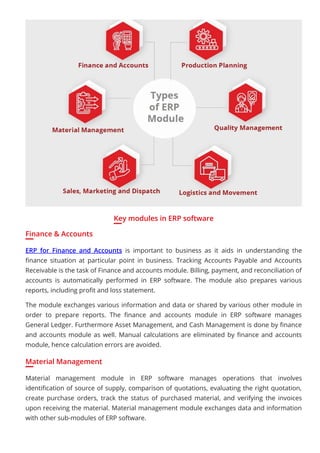 Key modules in ERP software
Finance & Accounts
ERP for Finance and Accounts is important to business as it aids in understanding the
ﬁnance situation at particular point in business. Tracking Accounts Payable and Accounts
Receivable is the task of Finance and accounts module. Billing, payment, and reconciliation of
accounts is automatically performed in ERP software. The module also prepares various
reports, including proﬁt and loss statement.
The module exchanges various information and data or shared by various other module in
order to prepare reports. The ﬁnance and accounts module in ERP software manages
General Ledger. Furthermore Asset Management, and Cash Management is done by ﬁnance
and accounts module as well. Manual calculations are eliminated by ﬁnance and accounts
module, hence calculation errors are avoided.
Material Management
Material management module in ERP software manages operations that involves
identiﬁcation of source of supply, comparison of quotations, evaluating the right quotation,
create purchase orders, track the status of purchased material, and verifying the invoices
upon receiving the material. Material management module exchanges data and information
with other sub-modules of ERP software.
 