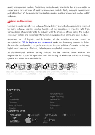 quality management module. Establishing desired quality standards that are acceptable to
customers is core principle of quality management module. Faulty products management
and taking them oﬀ the production line is also a part of quality management module in ERP
software.
Logistics and Movement
Logistics is crucial part of every industry. Timely delivery and unbroken products is expected
by every industry. Logistics module handles all the operations in industry right from
transportation of raw material to the industry until the shipment of ﬁnal batch. The module
extensively collects and exchanges information about production, billing, and sales module.
Movement part of logistics module handles all the activities that are related to
transportation. ERP for Logistics and movement works simultaneously in order to deliver
the manufactured products or goods to customer in expected time. Complete control over
logistics and movement of industry helps improve supply chain management.
All aforementioned modules entirely supports the ERP software. These modules are
responsible for successful operation and functioning of Enterprise Resource Planning
system, and it does its work ﬂawlessly.
Analytics
Industry
4.0
ERP ERP
Modules
CRMHRMMobile
Solutions
Web
Portal
Analytics
Industry
4.0
ERP ERP
Modules
CRMHRMMobile
Solutions
Web
Portal
Analytics
Industry
4.0

Know More
ERP Why Lighthouse
CRM Digital Marketing
ERP Modules Web Portals
Customers HRM
About Lighthouse Industry 4.0
Analytics FAQ
Accredited with
 