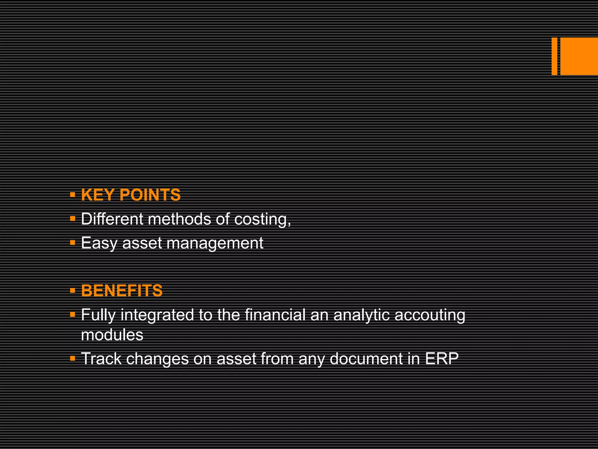  KEY POINTS
 Different methods of costing,
 Easy asset management

 BENEFITS
 Fully integrated to the financial an analytic accouting
  modules
 Track changes on asset from any document in ERP
 