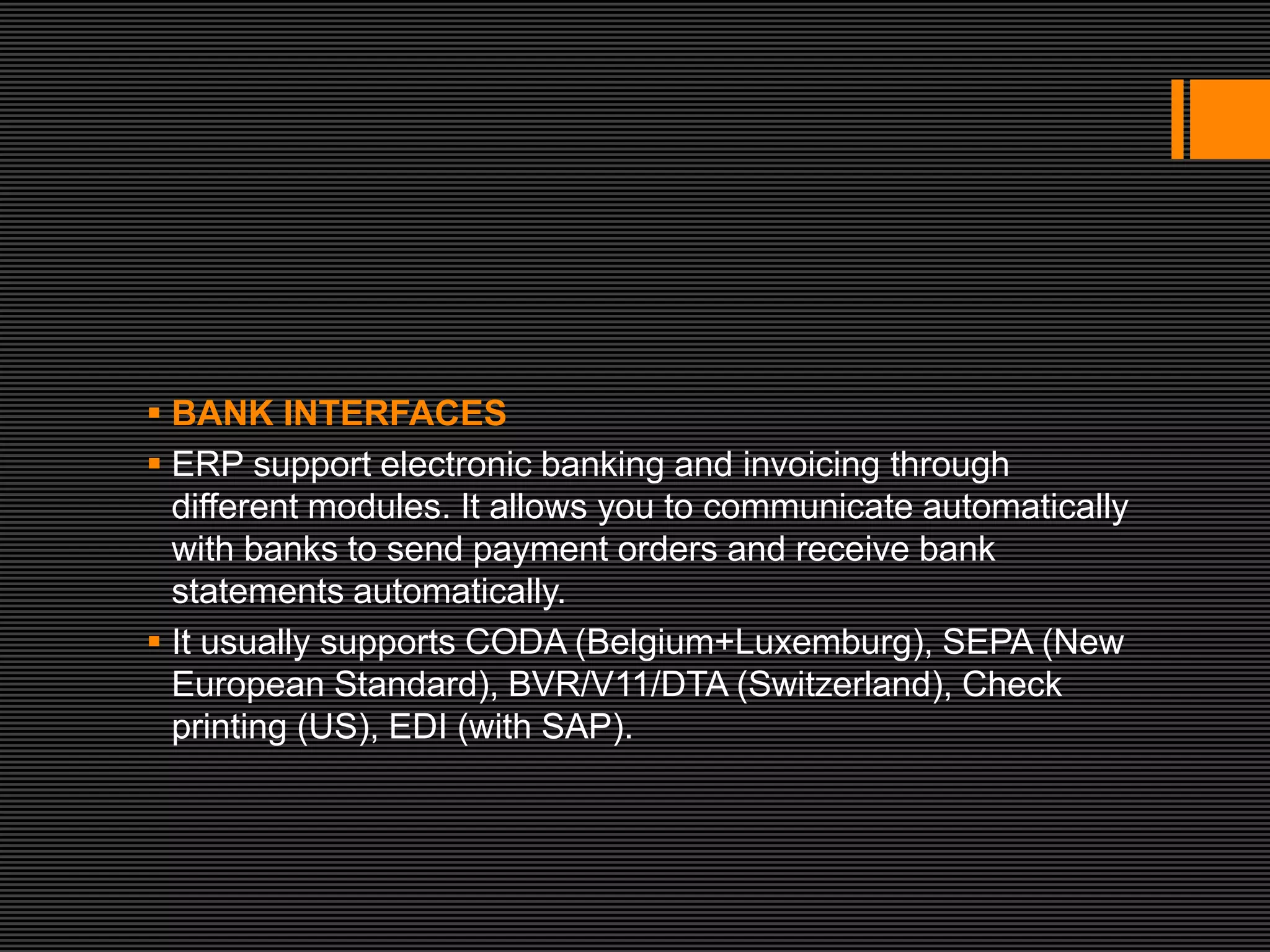  BANK INTERFACES
 ERP support electronic banking and invoicing through
  different modules. It allows you to communicate automatically
  with banks to send payment orders and receive bank
  statements automatically.
 It usually supports CODA (Belgium+Luxemburg), SEPA (New
  European Standard), BVR/V11/DTA (Switzerland), Check
  printing (US), EDI (with SAP).
 