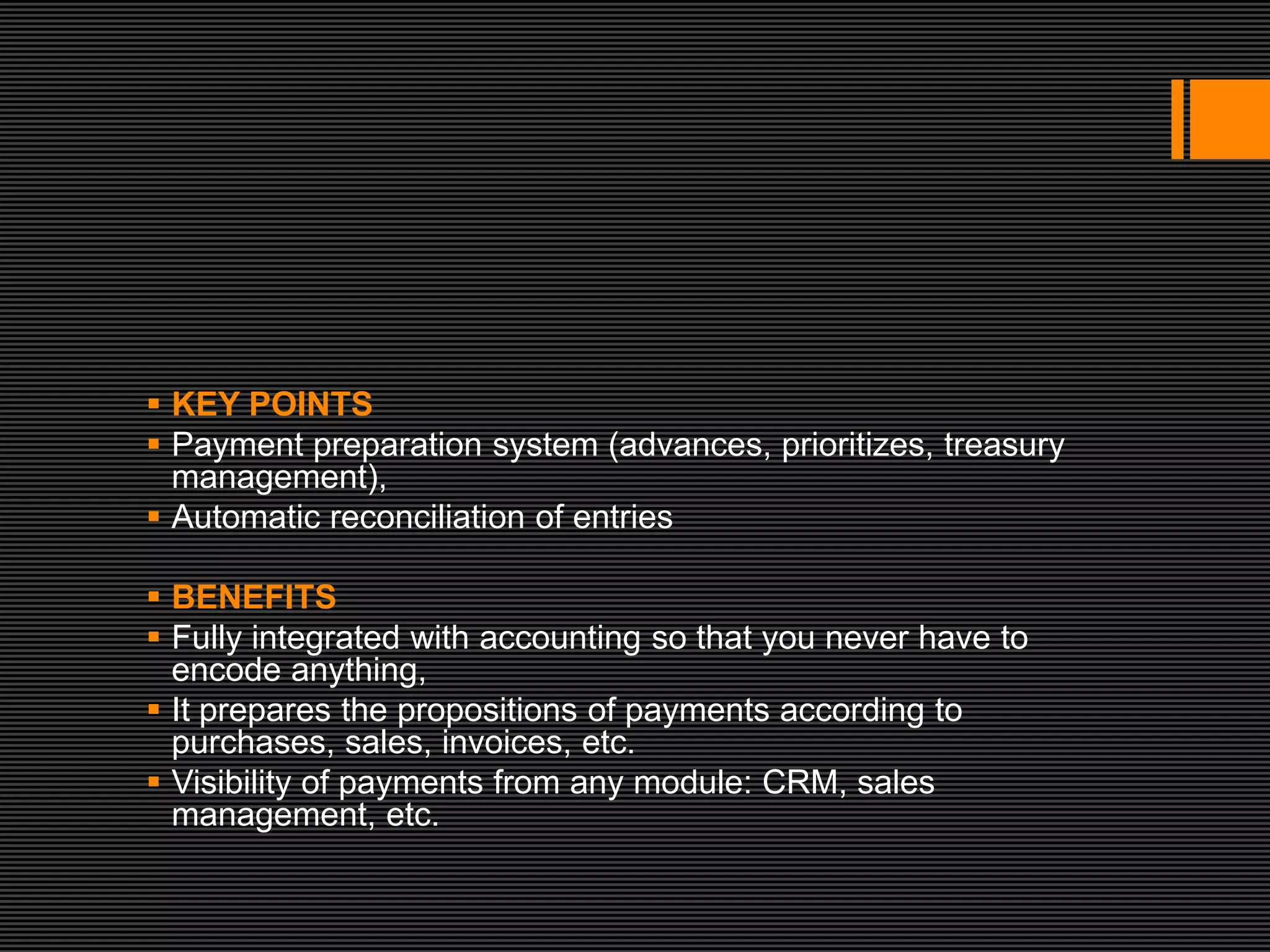  KEY POINTS
 Payment preparation system (advances, prioritizes, treasury
  management),
 Automatic reconciliation of entries

 BENEFITS
 Fully integrated with accounting so that you never have to
  encode anything,
 It prepares the propositions of payments according to
  purchases, sales, invoices, etc.
 Visibility of payments from any module: CRM, sales
  management, etc.
 