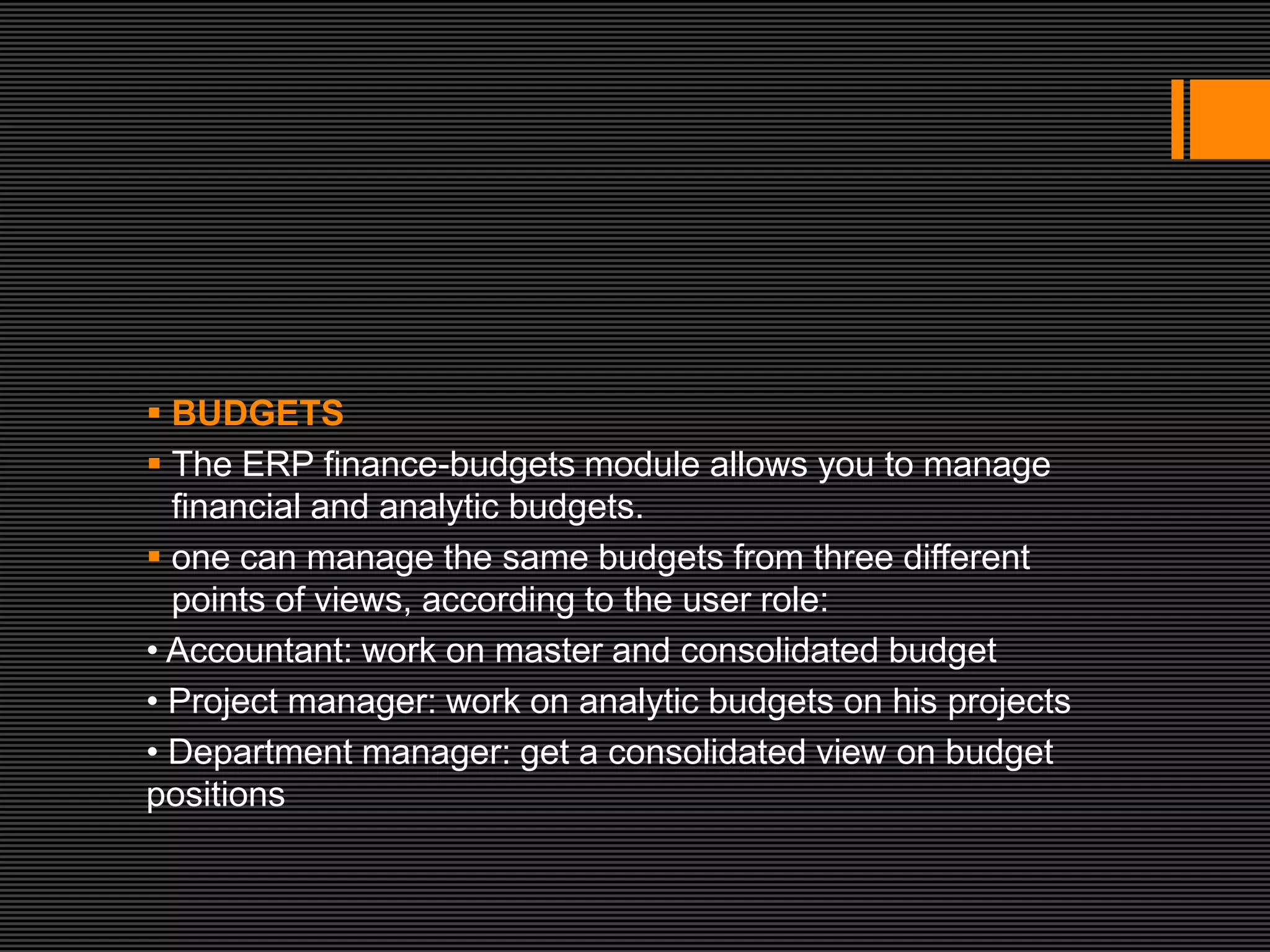  BUDGETS
 The ERP finance-budgets module allows you to manage
  financial and analytic budgets.
 one can manage the same budgets from three different
  points of views, according to the user role:
• Accountant: work on master and consolidated budget
• Project manager: work on analytic budgets on his projects
• Department manager: get a consolidated view on budget
positions
 