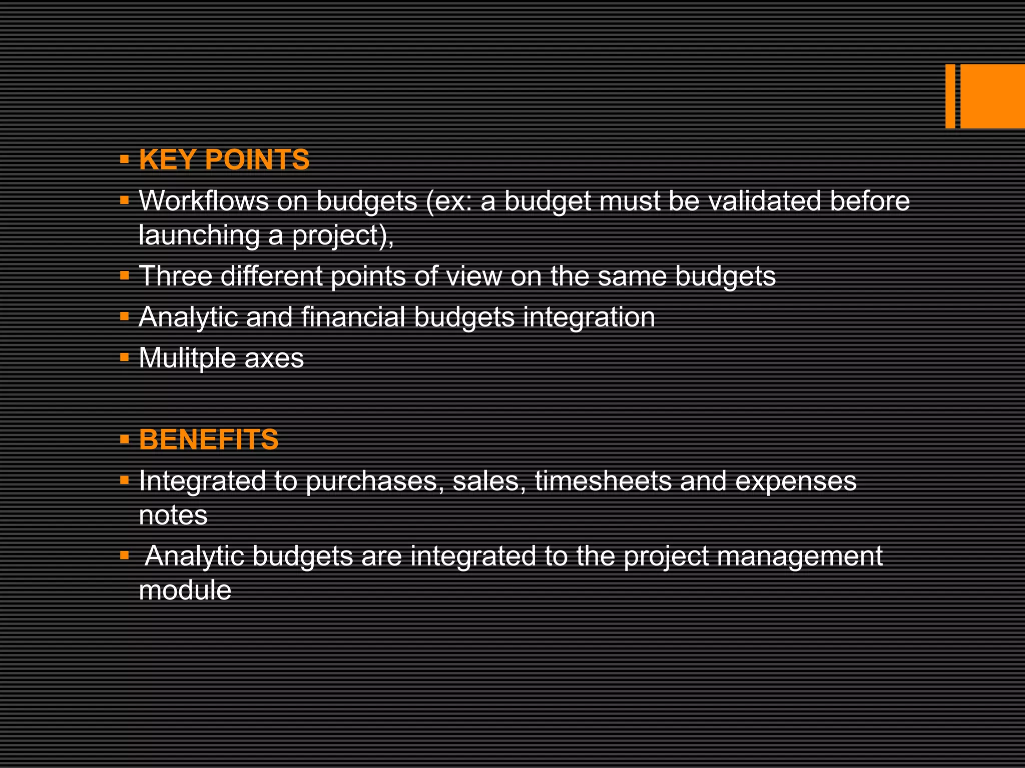  KEY POINTS
 Workflows on budgets (ex: a budget must be validated before
  launching a project),
 Three different points of view on the same budgets
 Analytic and financial budgets integration
 Mulitple axes

 BENEFITS
 Integrated to purchases, sales, timesheets and expenses
  notes
 Analytic budgets are integrated to the project management
  module
 