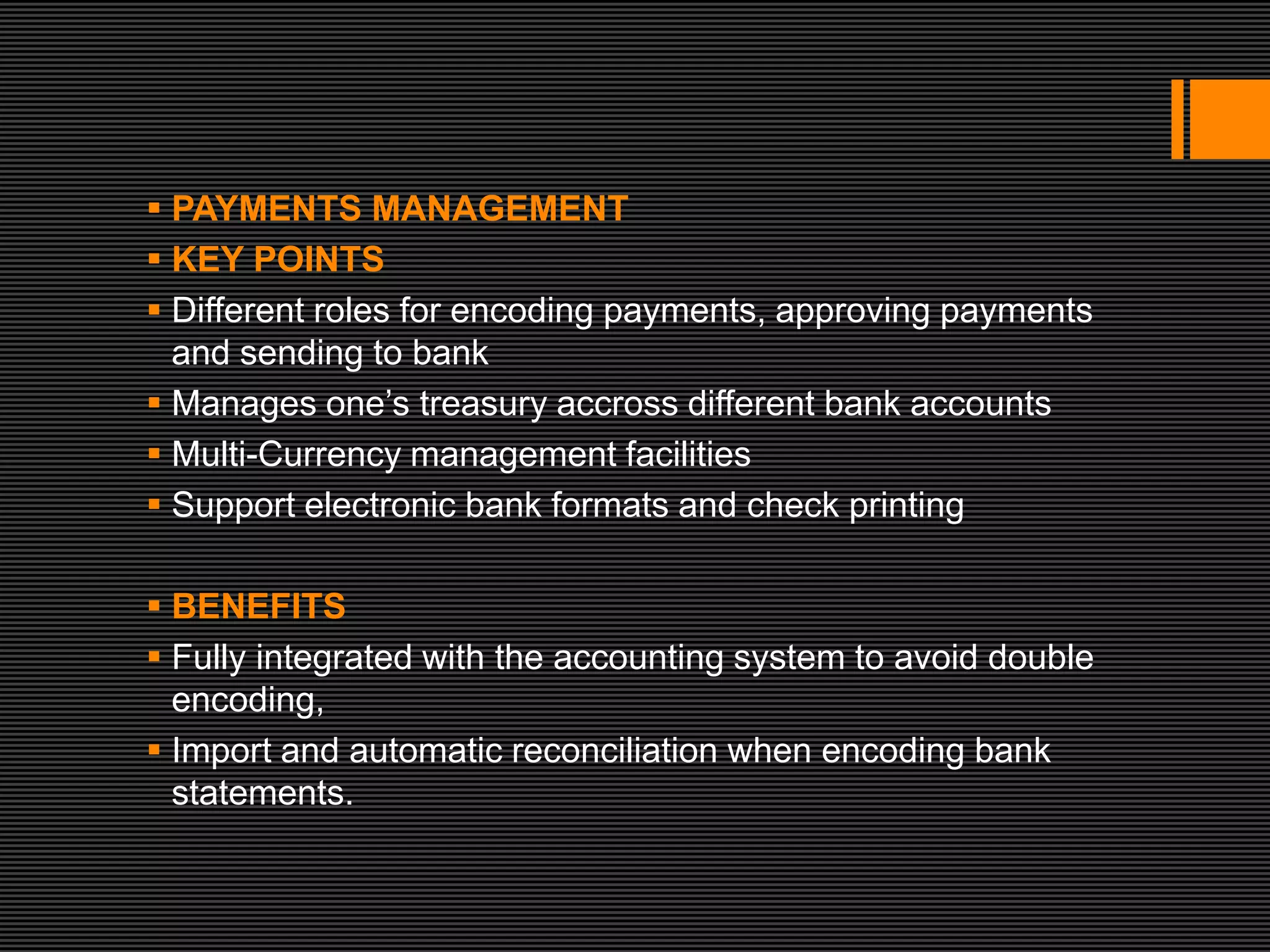  PAYMENTS MANAGEMENT
 KEY POINTS
 Different roles for encoding payments, approving payments
  and sending to bank
 Manages one’s treasury accross different bank accounts
 Multi-Currency management facilities
 Support electronic bank formats and check printing

 BENEFITS
 Fully integrated with the accounting system to avoid double
  encoding,
 Import and automatic reconciliation when encoding bank
  statements.
 