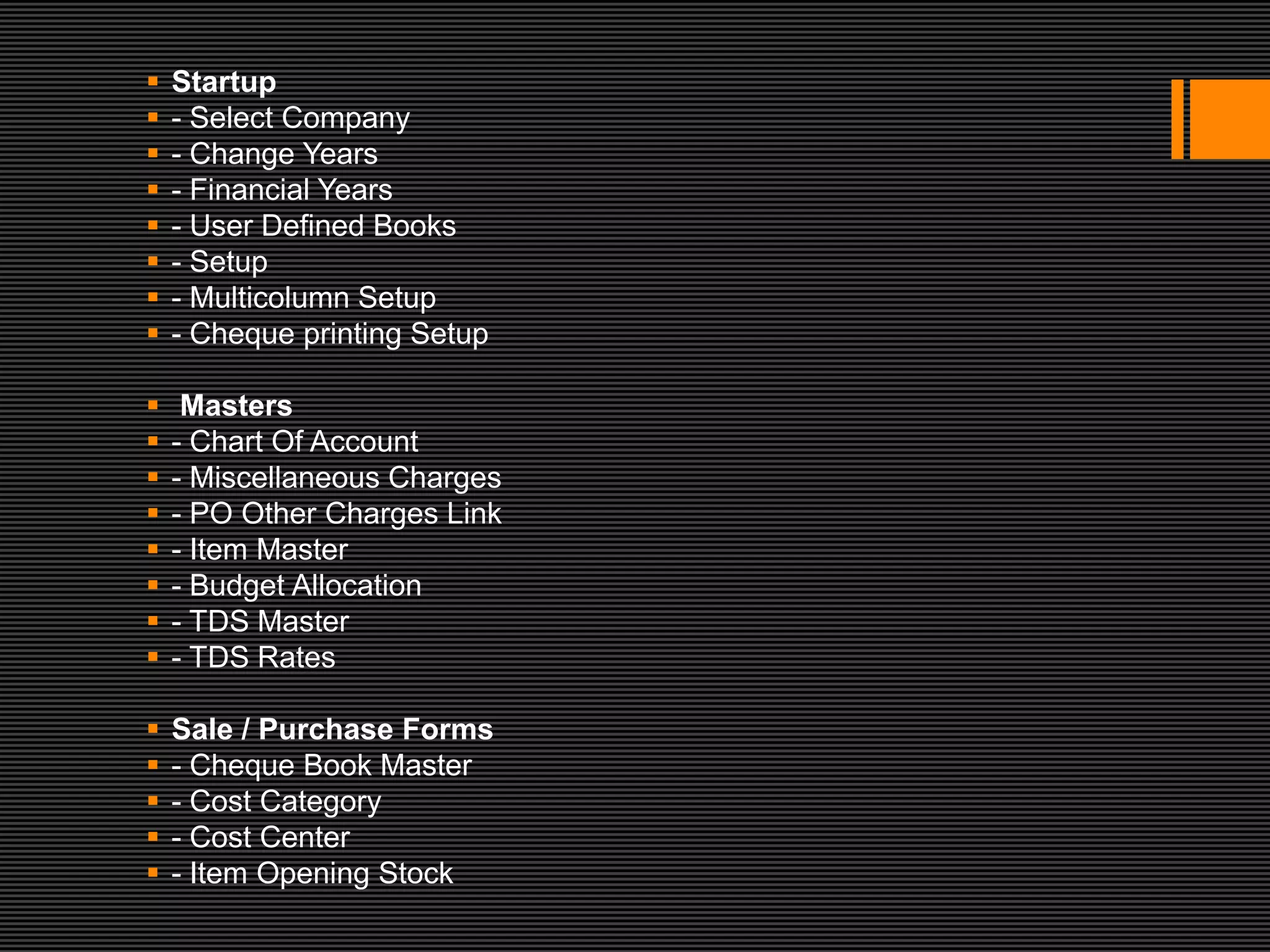    Startup
   - Select Company
   - Change Years
   - Financial Years
   - User Defined Books
   - Setup
   - Multicolumn Setup
   - Cheque printing Setup

    Masters
   - Chart Of Account
   - Miscellaneous Charges
   - PO Other Charges Link
   - Item Master
   - Budget Allocation
   - TDS Master
   - TDS Rates

   Sale / Purchase Forms
   - Cheque Book Master
   - Cost Category
   - Cost Center
   - Item Opening Stock
 