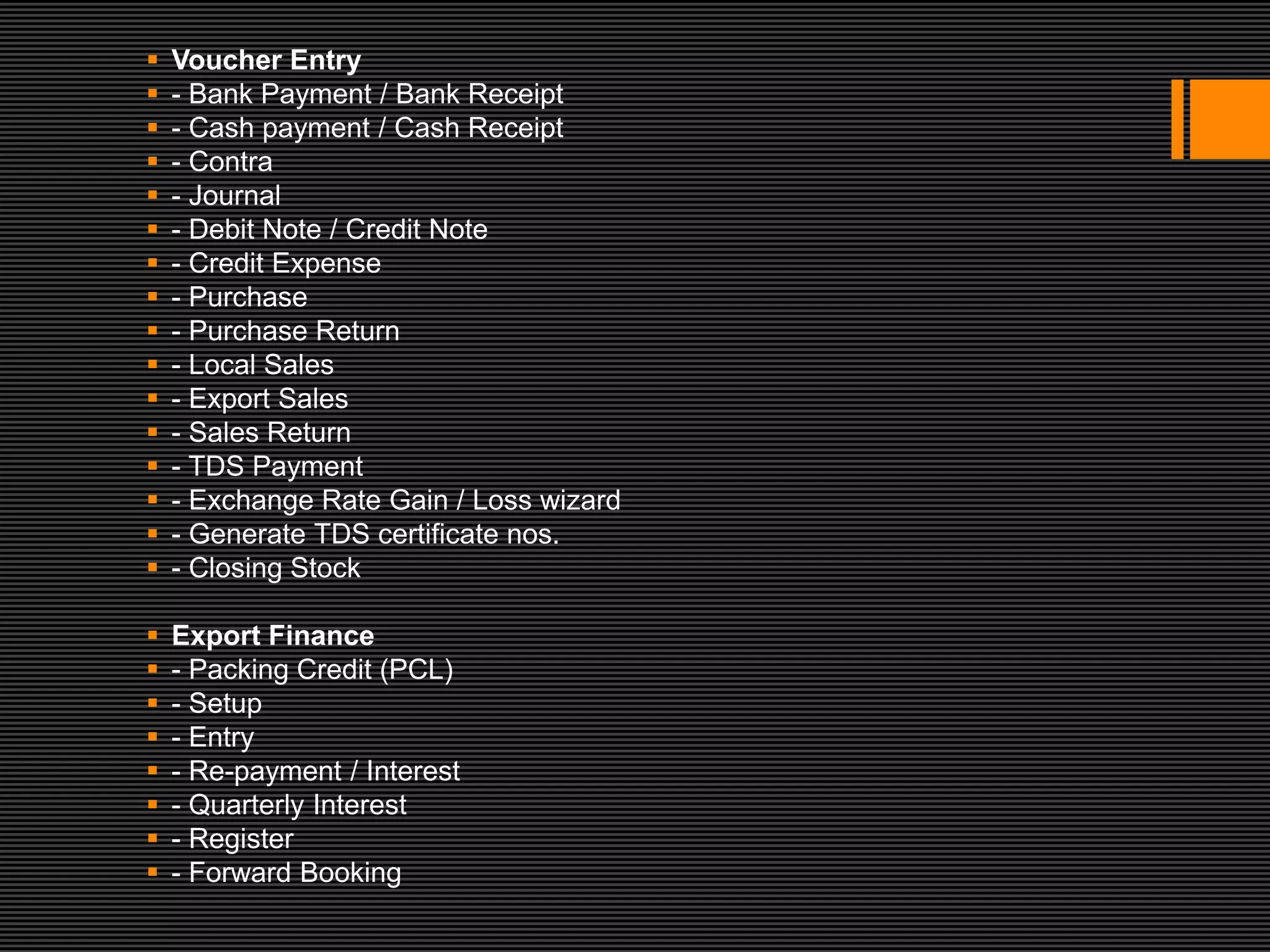    Voucher Entry
   - Bank Payment / Bank Receipt
   - Cash payment / Cash Receipt
   - Contra
   - Journal
   - Debit Note / Credit Note
   - Credit Expense
   - Purchase
   - Purchase Return
   - Local Sales
   - Export Sales
   - Sales Return
   - TDS Payment
   - Exchange Rate Gain / Loss wizard
   - Generate TDS certificate nos.
   - Closing Stock

   Export Finance
   - Packing Credit (PCL)
   - Setup
   - Entry
   - Re-payment / Interest
   - Quarterly Interest
   - Register
   - Forward Booking
 