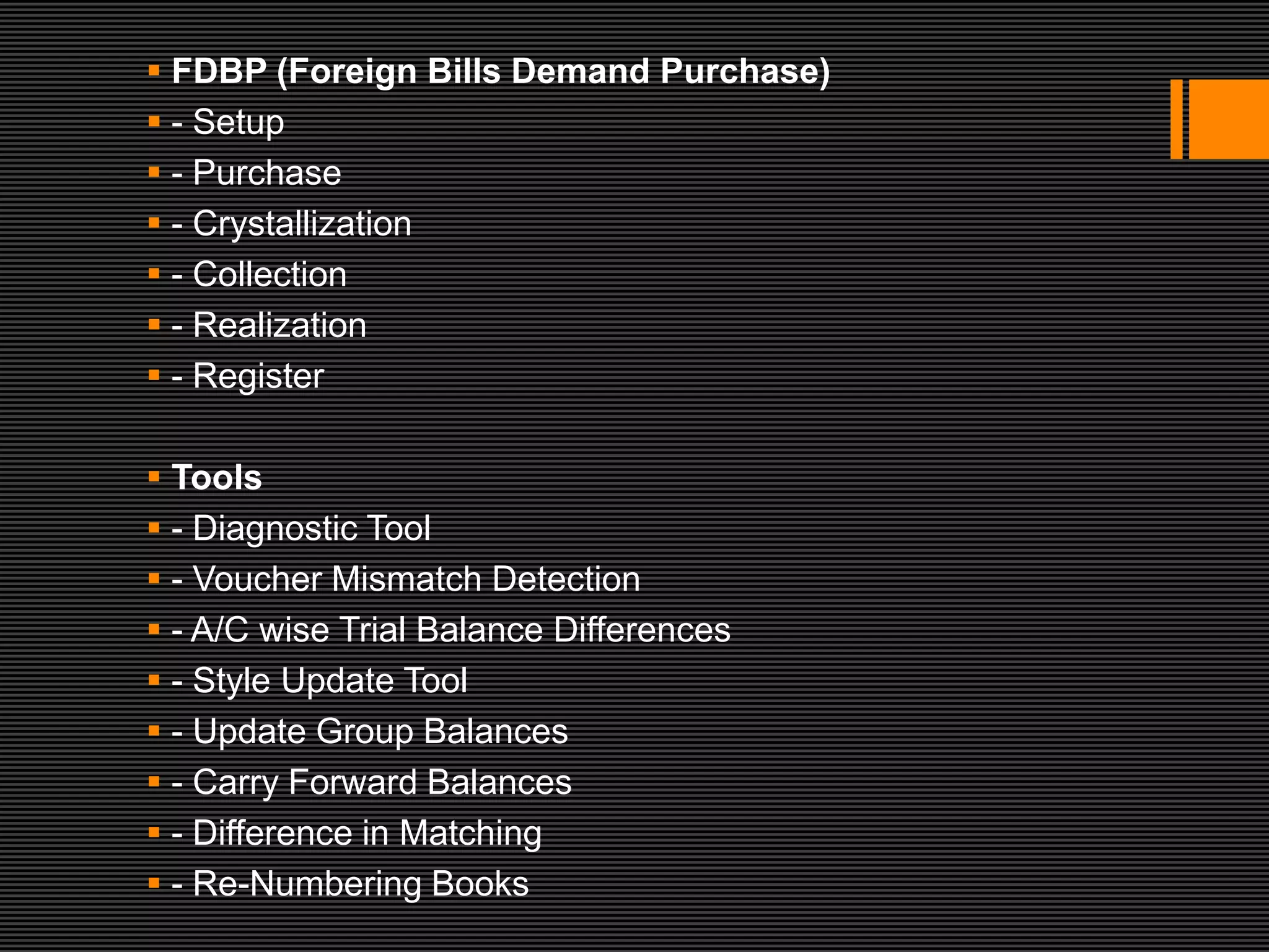  FDBP (Foreign Bills Demand Purchase)
 - Setup
 - Purchase
 - Crystallization
 - Collection
 - Realization
 - Register

 Tools
 - Diagnostic Tool
 - Voucher Mismatch Detection
 - A/C wise Trial Balance Differences
 - Style Update Tool
 - Update Group Balances
 - Carry Forward Balances
 - Difference in Matching
 - Re-Numbering Books
 