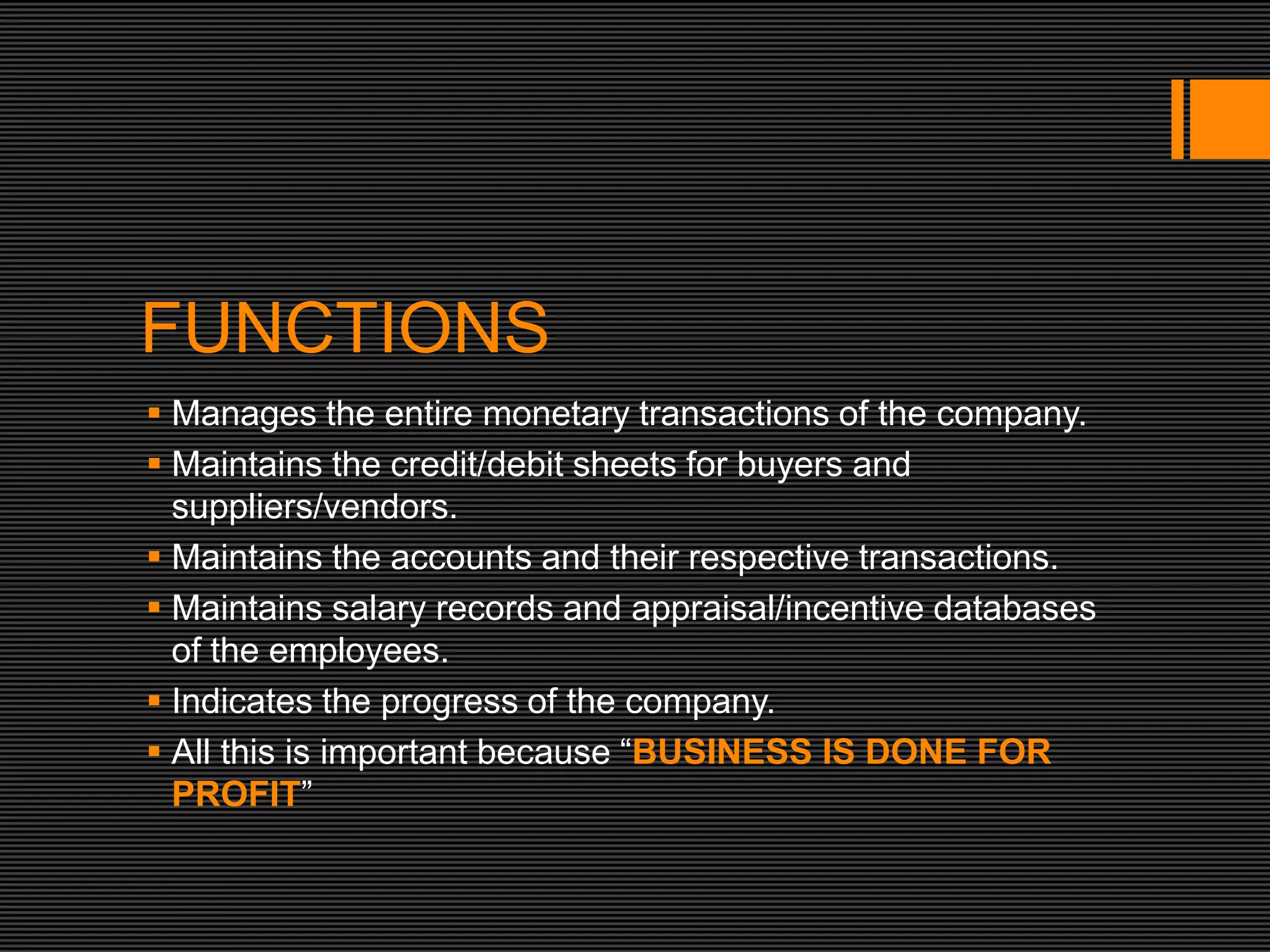 FUNCTIONS
 Manages the entire monetary transactions of the company.
 Maintains the credit/debit sheets for buyers and
  suppliers/vendors.
 Maintains the accounts and their respective transactions.
 Maintains salary records and appraisal/incentive databases
  of the employees.
 Indicates the progress of the company.
 All this is important because “BUSINESS IS DONE FOR
  PROFIT”
 