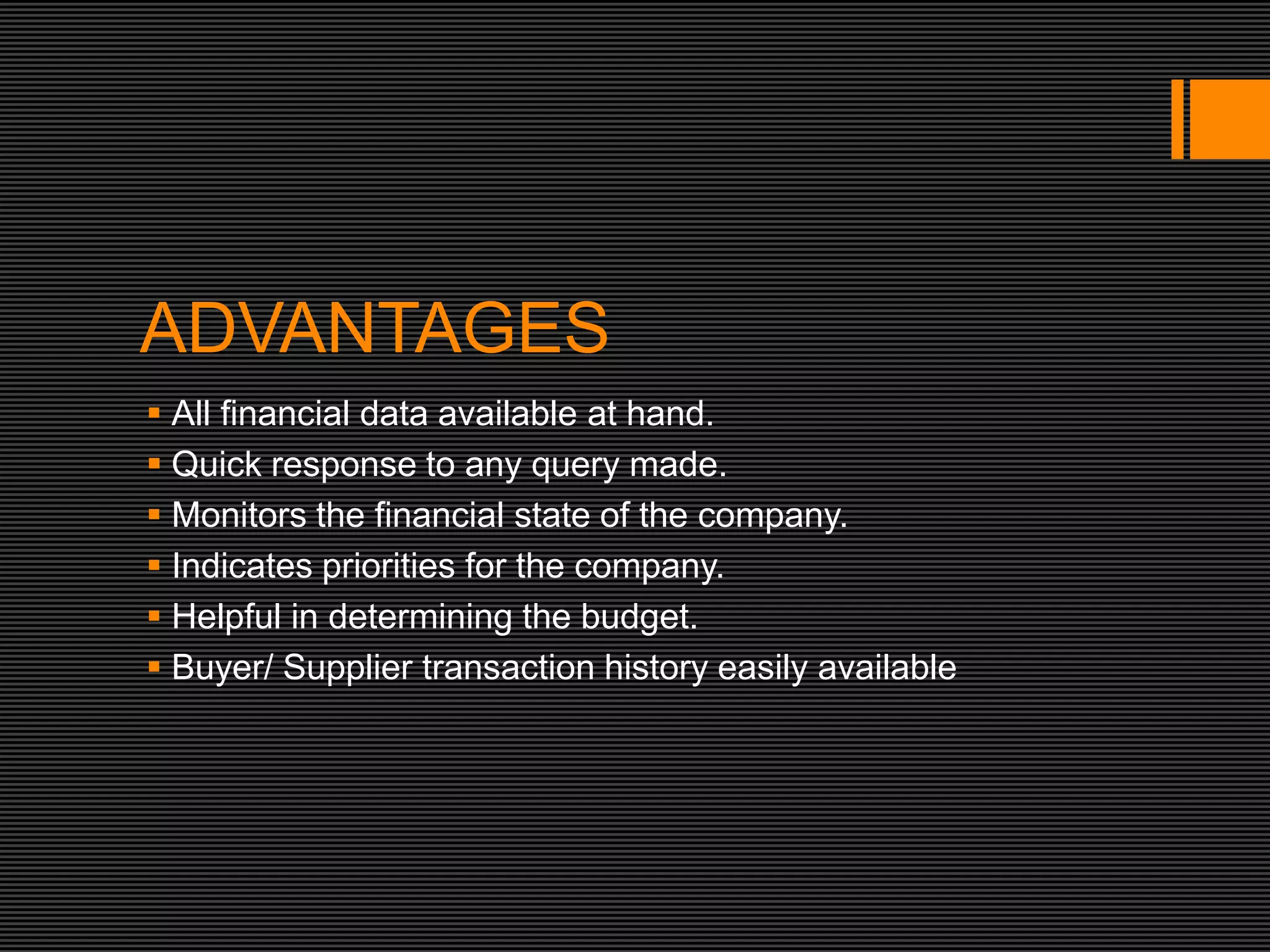 ADVANTAGES
 All financial data available at hand.
 Quick response to any query made.
 Monitors the financial state of the company.
 Indicates priorities for the company.
 Helpful in determining the budget.
 Buyer/ Supplier transaction history easily available
 