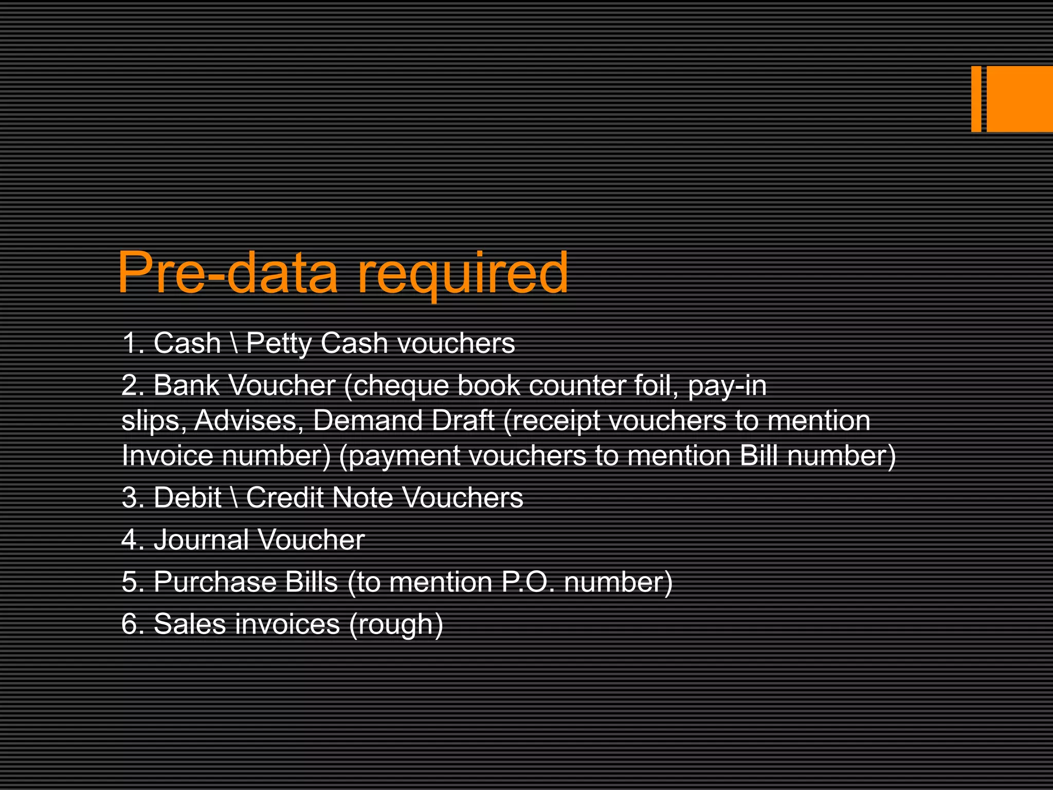 Pre-data required
1. Cash  Petty Cash vouchers
2. Bank Voucher (cheque book counter foil, pay-in
slips, Advises, Demand Draft (receipt vouchers to mention
Invoice number) (payment vouchers to mention Bill number)
3. Debit  Credit Note Vouchers
4. Journal Voucher
5. Purchase Bills (to mention P.O. number)
6. Sales invoices (rough)
 