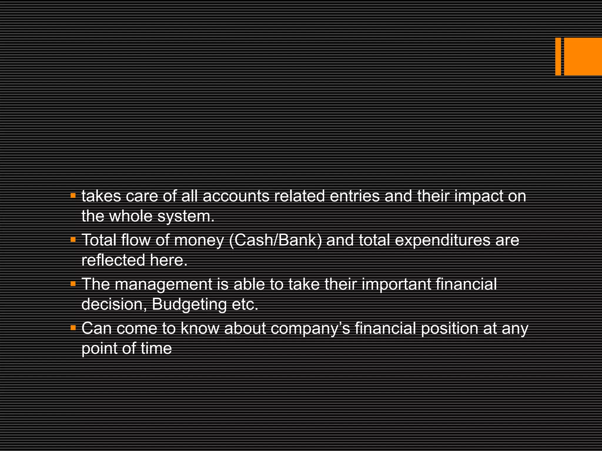  takes care of all accounts related entries and their impact on
  the whole system.
 Total flow of money (Cash/Bank) and total expenditures are
  reflected here.
 The management is able to take their important financial
  decision, Budgeting etc.
 Can come to know about company’s financial position at any
  point of time
 