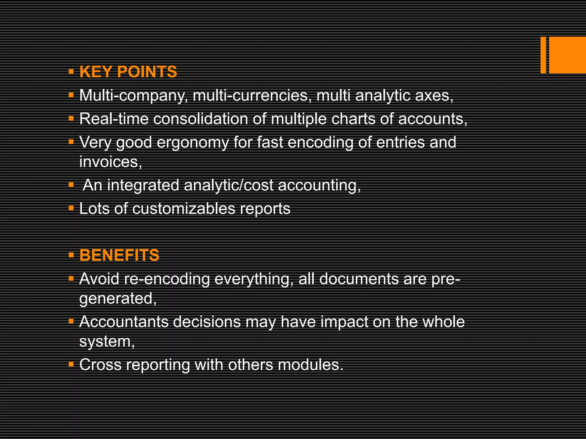  KEY POINTS
 Multi-company, multi-currencies, multi analytic axes,
 Real-time consolidation of multiple charts of accounts,
 Very good ergonomy for fast encoding of entries and
  invoices,
 An integrated analytic/cost accounting,
 Lots of customizables reports

 BENEFITS
 Avoid re-encoding everything, all documents are pre-
  generated,
 Accountants decisions may have impact on the whole
  system,
 Cross reporting with others modules.
 