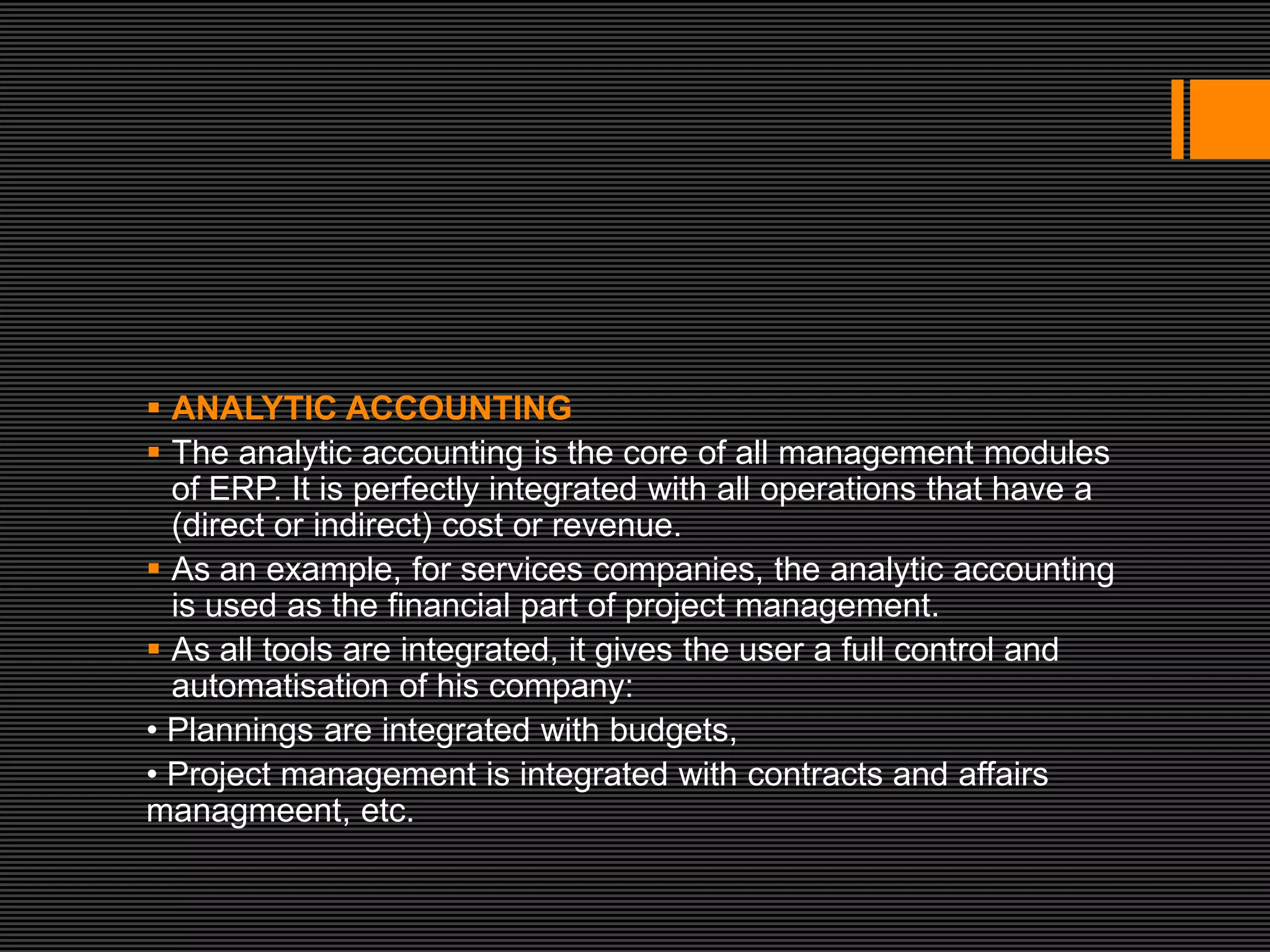  ANALYTIC ACCOUNTING
 The analytic accounting is the core of all management modules
  of ERP. It is perfectly integrated with all operations that have a
  (direct or indirect) cost or revenue.
 As an example, for services companies, the analytic accounting
  is used as the financial part of project management.
 As all tools are integrated, it gives the user a full control and
  automatisation of his company:
• Plannings are integrated with budgets,
• Project management is integrated with contracts and affairs
managmeent, etc.
 