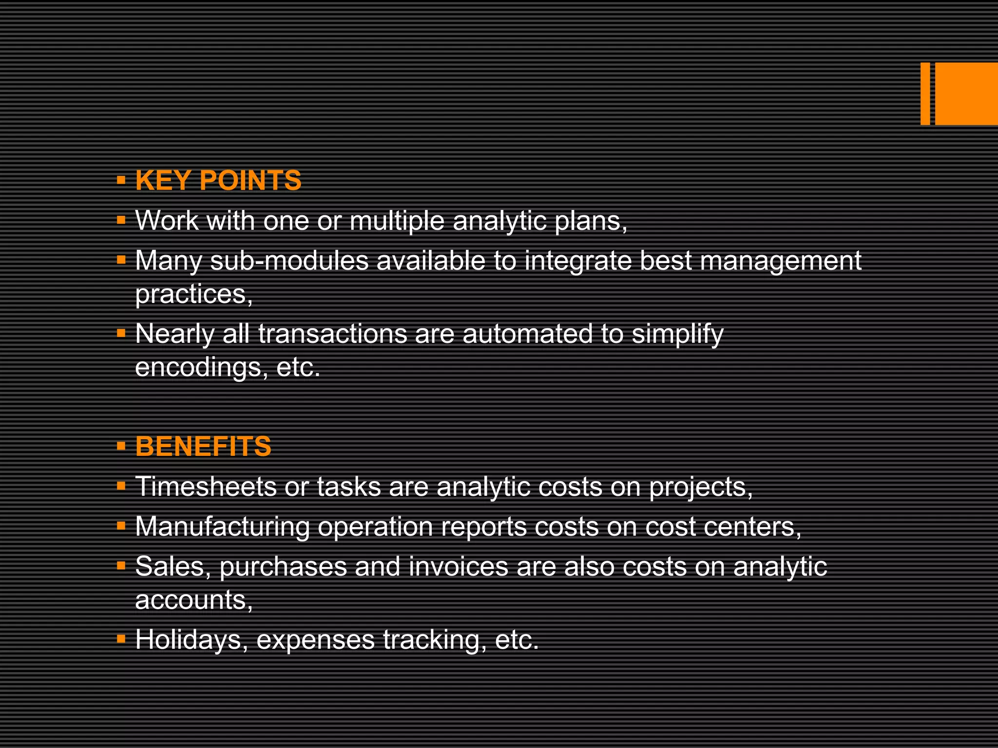  KEY POINTS
 Work with one or multiple analytic plans,
 Many sub-modules available to integrate best management
  practices,
 Nearly all transactions are automated to simplify
  encodings, etc.

 BENEFITS
 Timesheets or tasks are analytic costs on projects,
 Manufacturing operation reports costs on cost centers,
 Sales, purchases and invoices are also costs on analytic
  accounts,
 Holidays, expenses tracking, etc.
 