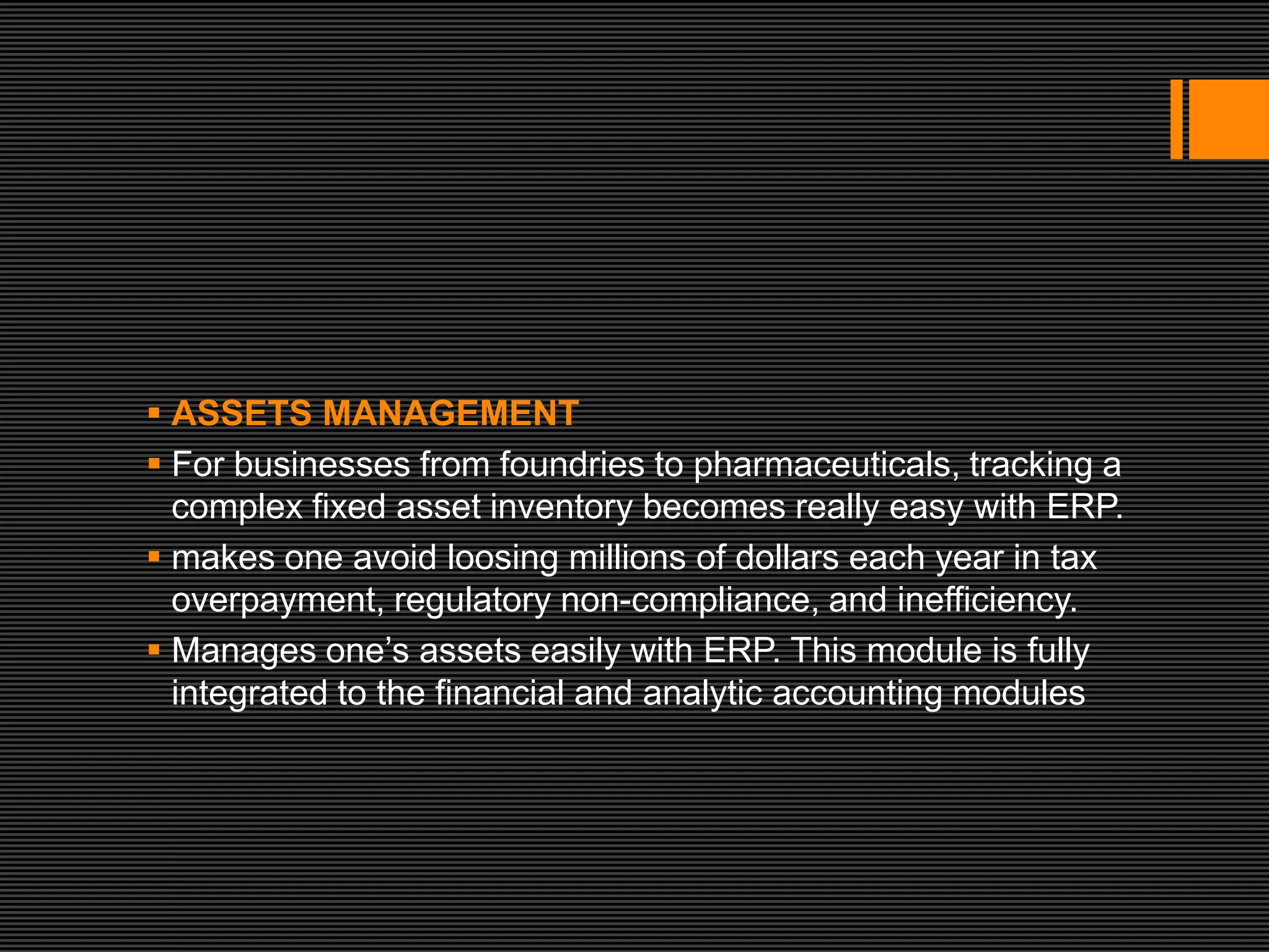  ASSETS MANAGEMENT
 For businesses from foundries to pharmaceuticals, tracking a
  complex fixed asset inventory becomes really easy with ERP.
 makes one avoid loosing millions of dollars each year in tax
  overpayment, regulatory non-compliance, and inefficiency.
 Manages one’s assets easily with ERP. This module is fully
  integrated to the financial and analytic accounting modules
 