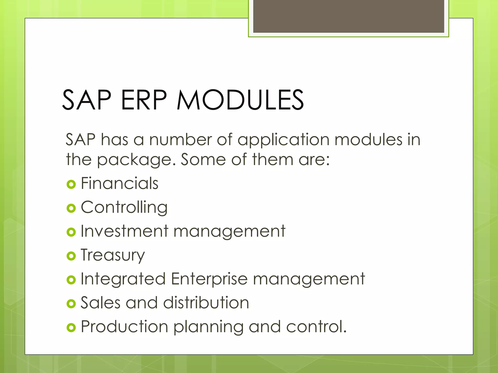 SAP ERP MODULES
SAP has a number of application modules in
the package. Some of them are:
 Financials
 Controlling
 Investment management
 Treasury
 Integrated Enterprise management
 Sales and distribution
 Production planning and control.
 