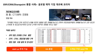 2. 제안사 소개 
ERP/CRM/Sharepoint 통합 사례> 글로벌 제약 기업 게르베 코리아 
게르베코리아㈜ 
제 품: CT/MRI 조영제 
도입 이슈 
“의약품의 특성상 잔여 유효기간 6개월 미만의 제품에 대한 판매불가능으로 인하여 유효경과임박품의 판매불가능으로 인한 재고의 
소각비용 및 재고감가상각비의 증가로 손익에 부정적인 영향을 미치고 있음” 
적용된 솔루션 
• 제약 영업 /마케팅 CRM 통합 
• ERP, CRM, 협업포탈 통합 구축 
• 협업 포탈 비용 결제 및 문서관리 
GMP Lot 추적 기능 SFA 통합 도매상 주문 WEB구축 
 