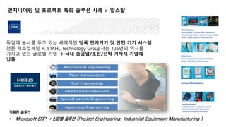 엔지니어링 및 프로젝트 특화 솔루션 사례 > 알스탈 
독일에 본사를 두고 있는 세계적인 방폭 전기기기 및 안전 기기 시스템 
전문 제조업체인 R. STAHL Technology Group사는 125년의 역사를 
가지고 있는 글로벌 기업  국내 중공업/조선/선박 기자재 기업에 
납품 
적용된 솔루션 
• Microsoft ERP + 산업별 솔루션 (Project Engineering, Industrial Equipment Manufacturing ) 
17 
 