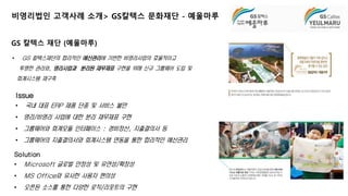 비영리법인 고객사례 소개> GS칼텍스 문화재단 - 예울마루 
• GS 칼텍스재단의 합리적인 예산관리에 기반한 비영리사업의 효율적이고 
투명한 관리와, 영리사업과 분리된 재무제표 구현을 위해 신규 그룹웨어 도입 및 
회계시스템 재구축 
Issue 
• 국내 대표 ERP 제품 단종 및 서비스 불만 
• 영리/비영리 사업에 대한 분리 재무제표 구현 
• 그룹웨어와 회계모듈 인터페이스 : 경비정산, 지출결의서 등 
• 그룹웨어의 지출결의서와 회계시스템 연동을 통한 합리적인 예산관리 
18 
GS 칼텍스 재단 (예울마루) 
Solution 
• Microsoft 글로벌 안정성 및 유연성/확장성 
• MS Office와 유사한 사용자 편의성 
• 오픈된 소스를 통한 다양한 로직/리포트의 구현 
 