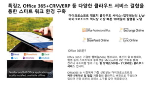 특징2. Office 365+CRM/ERP 등 다양한 클라우드 서비스 결합을 
통한 스마트 워크 환경 구축 
마이크로소프트 대표적 클라우드 서비스+업무생산성 S/W 
마이크로소프트 역사상 가장 빠른 10억달러 실행률 도달 
Office 365란? 
Office 365는 기업형 웹메일(50G), 웹오피스, 메신저 및 화상회의, 
협업 등의 스마트워크 솔루션을 Microsoft의 IDC 센터를 통해 
전기나 수도처럼 빌려 쓰는 월 정액(5,500원~ 21,900원) 클라우드 
서비스 입니다. 
Office365 는 시장에서 가장 신뢰받는 마이크로소프트의 
커뮤니케이션 및 협업 제품들의 클라우드 버전으로 구성되어 
있으며 가장 최신의 오피스 도구를 같이 제공합니다. 
 