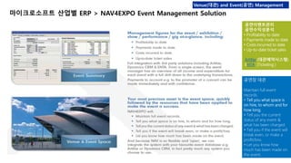 Venue(대관) and Event(공연) Management 
마이크로소프트 산업별 ERP > NAV4EXPO Event Management Solution 
공연이벤트관리 
공연수익성분석 
• Profitability to date 
• Payments made to date 
• Costs incurred to date 
• Up-to-date ticket sales 
Artifax (대관예약시스템) 
ENTA (Ticketing ) 
공연장 대관 
Maintain full event 
records. 
• Tell you what space is 
on hire, to whom and for 
how long. 
• Tell you the current 
status of any event & 
what has been charged. 
• Tell you if the event will 
break even, or make a 
profit/loss. 
• Let you know how 
much has been made on 
the event. 
 