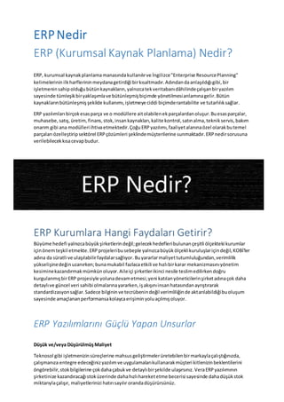 ERPNedir
ERP (Kurumsal Kaynak Planlama) Nedir?
ERP, kurumsal kaynakplanlamamanasındakullanılırve İngilizce"Enterprise ResourcePlanning"
kelimelerininilkharflerininmeydanagetirdiği birkısaltmadır.Adındandaanlaşıldığıgibi,bir
işletmenin sahipolduğubütünkaynakların,yalnızcatekveritabanıdâhilindeçalışanbiryazılım
sayesinde tümleşikbiryaklaşımlave bütünleşmişbiçimde yönetilmesianlamınagelir.Bütün
kaynaklarınbütünleşmişşekilde kullanımı,işletmeye ciddi biçimderantabilite ve tutarlılıksağlar.
ERP yazılımları birçokesasparça ve o modüllere aitolabilenekparçalardanoluşur.Buesasparçalar,
muhasebe,satış,üretim,finans,stok,insankaynakları,kalite kontrol,satınalma,teknikservis,bakım
onarım gibi ana modülleriihtivaetmektedir.ÇoğuERPyazılımı,faaliyetalanınaözel olarakbutemel
parçaları özelleştiripsektörel ERPçözümleri şeklindemüşterilerine sunmaktadır.ERPnedirsorusuna
verilebilecekkısacevapbudur.
ERP Kurumlara Hangi Faydaları Getirir?
Büyüme hedefi yalnızcabüyükşirketlerindeğil;gelecekhedefleribulunançeşitli ölçekteki kurumlar
içinönemteşkil etmekte.ERPprojeleribusebeple yalnızcabüyükölçeklikuruluşlariçindeğil,KOBİ'ler
adına da süratli ve ulaşılabilirfaydalarsağlıyor.Buyararlarmaliyettutumluluğundan,verimlilik
yükselişinedeğinuzanırken;bunamukabil fazlacaetkili ve hızlıbirkarar mekanizmasınıyönetim
kesiminekazandırmakmümkünoluyor.Aileiçi şirketlerikinci nesile teslimedilirkendoğru
kurgulanmışbirERP projesiyle yolunadevametmesi;yeni katılanyöneticilerinşirketadınaçok daha
detaylıve güncel veri sahibi olmalarınayararken,işakışınıinsanhatasındanayrıştırarak
standardizasyonsağlar.Sadece bilgininve tecrübenindeğil verimliliğinde aktarılabildiğibuoluşum
sayesinde amaçlananperformansakolaycaerişiminyoluaçılmışoluyor.
ERP Yazılımlarını Güçlü Yapan Unsurlar
Düşük ve/veya DüşürülmüşMaliyet
Teknosol gibi işletmenizinsüreçlerine mahsusgeliştirmelerüretebilenbirmarkaylaçalıştığınızda,
çalışmanıza entegre edeceğinizyazılımve uygulamalarıkullanarakmüşteri kitlenizinbeklentilerini
öngörebilir,stokbilgilerine çokdahaçabukve detaylıbirşekilde ulaşırsınız.VeraERPyazılımının
şirketinize kazandıracağıstoküzerinde dahahızlıhareketetme becerisi sayesinde dahadüşükstok
miktarıylaçalışır, maliyetlerinizi hatırısayılır orandadüşürürsünüz.
 