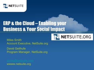 ERP & the Cloud – Enabling your
   Business & Your Social Impact

        Miles Smith
        Account Executive, NetSuite.org
        David Geilhufe
        Program Manager, NetSuite.org


        giving@netsuite.com
        wwww.netsuite.org
© NetSuite 2010                           1
 