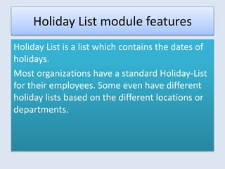 Holiday List module features
Holiday List is a list which contains the dates of
holidays.
Most organizations have a standard Holiday-List
for their employees. Some even have different
holiday lists based on the different locations or
departments.
 