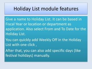 Holiday List module features
Give a name to Holiday List. It can be based in
Fiscal Year or location or department as
application. Also select From and To Date for the
Holiday List.
You can quickly add Weekly Off in the Holiday
List with one click ,
After that, you can also add specific days (like
festival holidays) manually.
 