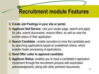 Recruitment module Features
Create Job Postings in your site or portal.
Applicant Self Service: visit your career page, search and apply
for jobs, submit documents, receive offers, as well as view the
current status of their application.
Search Candidate : enable recruiters to mine the candidate pool
by searching applications based on predefined criteria, which
enables faster processing of applications.
Send Offer Letter to approval candidate.
Applicant Status: enables you to track a candidate’s application
movement through the recruitment process with automated
acknowledgments, along with other pertinent documents.
10
 