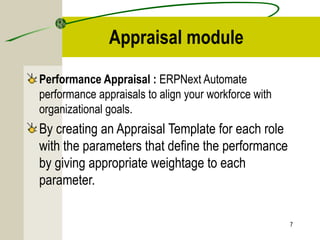 Appraisal module
Performance Appraisal : ERPNext Automate
performance appraisals to align your workforce with
organizational goals.
By creating an Appraisal Template for each role
with the parameters that define the performance
by giving appropriate weightage to each
parameter.
7
 