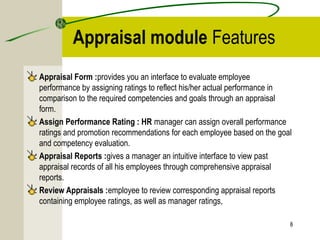 Appraisal module Features
Appraisal Form :provides you an interface to evaluate employee
performance by assigning ratings to reflect his/her actual performance in
comparison to the required competencies and goals through an appraisal
form.
Assign Performance Rating : HR manager can assign overall performance
ratings and promotion recommendations for each employee based on the goal
and competency evaluation.
Appraisal Reports :gives a manager an intuitive interface to view past
appraisal records of all his employees through comprehensive appraisal
reports.
Review Appraisals :employee to review corresponding appraisal reports
containing employee ratings, as well as manager ratings,
8
 