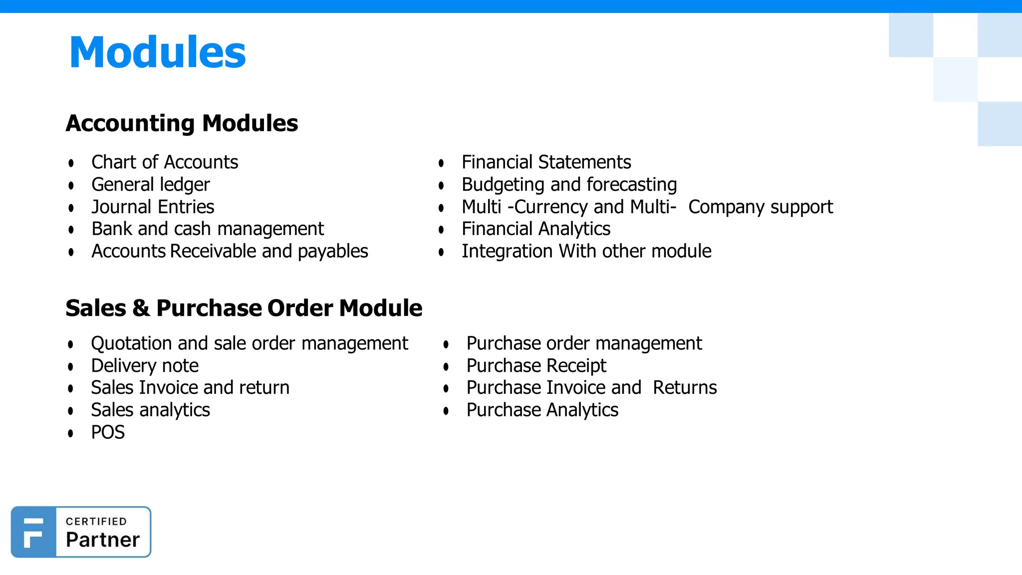 ● Chart of Accounts
● General ledger
● Journal Entries
● Bank and cash management
● Accounts Receivable and payables
● Financial Statements
● Budgeting and forecasting
● Multi -Currency and Multi- Company support
● Financial Analytics
● Integration With other module
Sales & Purchase Order Module
● Quotation and sale order management
● Delivery note
● Sales Invoice and return
● Sales analytics
● POS
● Purchase order management
● Purchase Receipt
● Purchase Invoice and Returns
● Purchase Analytics
Modules
Accounting Modules
 