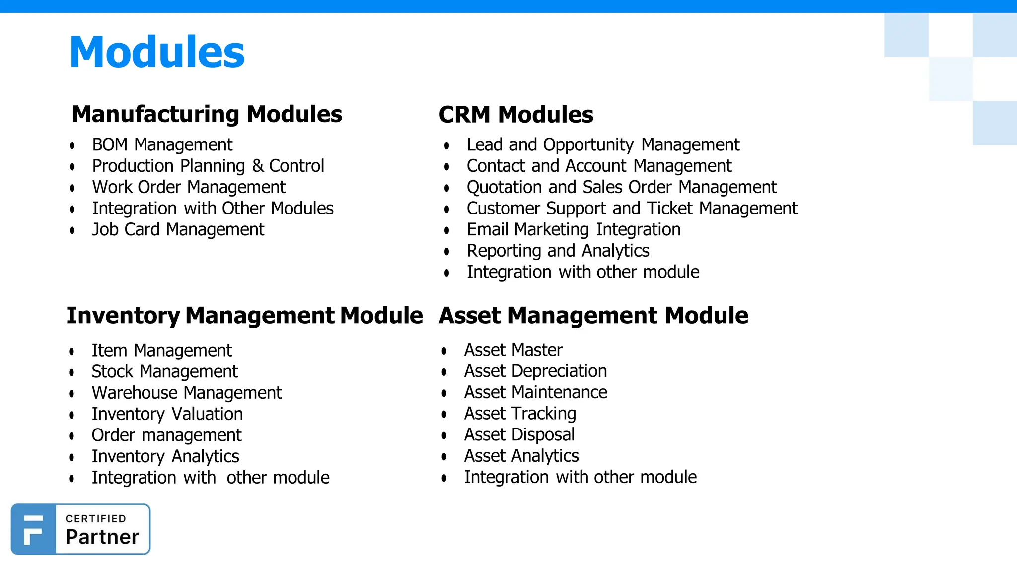 Modules
Manufacturing Modules
● BOM Management
● Production Planning & Control
● Work Order Management
● Integration with Other Modules
● Job Card Management
Inventory Management Module
● Item Management
● Stock Management
● Warehouse Management
● Inventory Valuation
● Order management
● Inventory Analytics
● Integration with other module
CRM Modules
● Lead and Opportunity Management
● Contact and Account Management
● Quotation and Sales Order Management
● Customer Support and Ticket Management
● Email Marketing Integration
● Reporting and Analytics
● Integration with other module
Asset Management Module
● Asset Master
● Asset Depreciation
● Asset Maintenance
● Asset Tracking
● Asset Disposal
● Asset Analytics
● Integration with other module
 