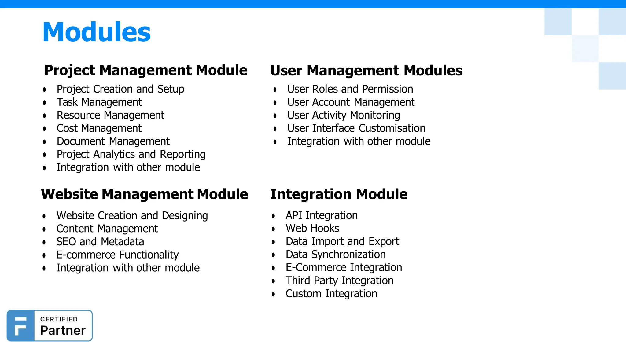 Modules
Project Management Module
● Project Creation and Setup
● Task Management
● Resource Management
● Cost Management
● Document Management
● Project Analytics and Reporting
● Integration with other module
Website Management Module
● Website Creation and Designing
● Content Management
● SEO and Metadata
● E-commerce Functionality
● Integration with other module
User Management Modules
● User Roles and Permission
● User Account Management
● User Activity Monitoring
● User Interface Customisation
● Integration with other module
Integration Module
● API Integration
● Web Hooks
● Data Import and Export
● Data Synchronization
● E-Commerce Integration
● Third Party Integration
● Custom Integration
 