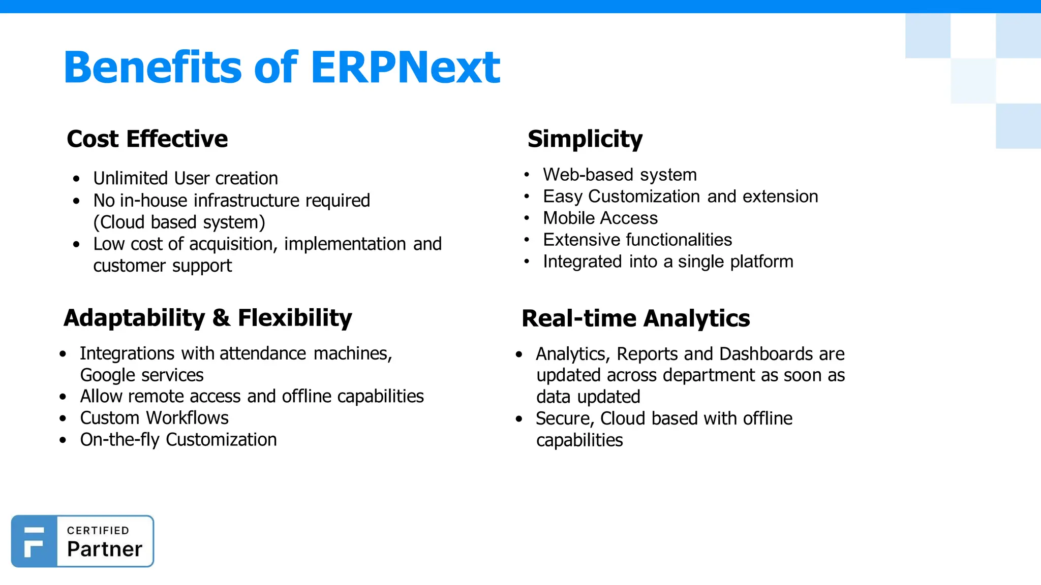 • Unlimited User creation
• No in-house infrastructure required
(Cloud based system)
• Low cost of acquisition, implementation and
customer support
Adaptability & Flexibility
• Integrations with attendance machines,
Google services
• Allow remote access and offline capabilities
• Custom Workflows
• On-the-fly Customization
• Web-based system
• Easy Customization and extension
• Mobile Access
• Extensive functionalities
• Integrated into a single platform
Real-time Analytics
• Analytics, Reports and Dashboards are
updated across department as soon as
data updated
• Secure, Cloud based with offline
capabilities
Benefits of ERPNext
Cost Effective Simplicity
 